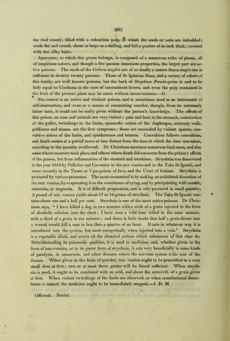 the rind woody, tilled with a colourless pulp, in which the seeds or nuts are imbedded; seeds flat and round, about as large as a shilling, and full a quarter of an inch thick; covered with tine silky hairs. Apocynese, to which this genus belongs, is composed of a numerous tribe of plants, all of suspicious nature, and though a few possess innoxious properties, the larger part are ac- tive poisons. The seeds of the Cerbera tanghin are of so deadly a nature that-a single one is sufficient to destroy twenty persons. Those of St Ignatius Bean, and .a variety of others of this family, are well known poisons, but the bark of Strychnos Pseudo-quina is said to be fully equal to Cinchona in the cure of intermittent fevers, and even the pulp contained in the fruit of the present plant may be eaten without inconvenience.—G. Nux vomica is an active and virulent poison, and is sometimes used as an instrument of self-destruction, and even as a means of committing murder, though, from its extremely bitter taste, it could not be easily given without the person’s knowledge. The effects of this poison on man and animals are very violent; pain and heat in the stomach, constriction of the gullet, twitchings in the limbs, spasmodic action of the diaphragm, unsteady walk, giddiness and nausea are the first symptoms; these are succeeded by violent spasms, con- vulsive action of the limbs, and opisthotonos and tetanus. Convulsion follows convulsion, and death ensues at a period more or less distant from the time at which the dose was taken, according to the quantity swallowed. Dr Christison mentions numerous fatal cases, and also some where recovery took place, and others where death did not occur from the primary effects of the poison, but from inflammation of the stomach and intestines. Strychnia was discovered in the year 1818 by Pelletier and Caventou in the nux vomica and in the Faba St Ignatii, and more recently in the Tieute or Upas poison of Java, and the Urari of Guiana. Strychnia is procured by various processes. The most economical is by making an acidulated decoction of the nux vomica, by evaporating it to the consistence of syrup, and by precipitating with caustic, ammonia, or magnesia. It is of difficult preparation, and is only procured in small quantity, A pound of nux vomica yields about 17 or 18 grains of strychnia. The Faba St Ignatii con- tains about one and a half per cent. Strychnia is one of the most active poisons. Dr Chris- tison says, “ I have killed a dog in two minutes with a sixth of a grain injected in the form of alcoholic solution into the chest; I have seen a wild boar killed in the same manner, with a third of a grain in ten minutes ; and there is little doubt that half a grain thrust into a wound would kill a man in less than a quarter of an hour. It acts in whatever way it is introduced into the system, but most energetically when injected into a vein.” Strychnia is a vegetable alkali, and exerts all the chemical actions which substances of that class do. Notwithstanding its poisonous qualities, it is used in medicine, and, whether given in the form of nux-vomica, or in its purer form of strychnia, it acts very beneficially in some kinds of paralysis, in amaurosis, and other diseases where the nervous system is the seat of the disease. When given in the form of powder, nux vomica ought to be prescribed in a very small dose at first; two or at most three grains will be found sufficient. When strych- nia is used, it ought to be combined with an acid, and about the sixteenth of a grain given at first. When violent twitchings of the limbs are observed, or when constitutional distur- bance is caused, the medicine ought to be immediately stopped.—J. D. M. Officinal. Nuclei.