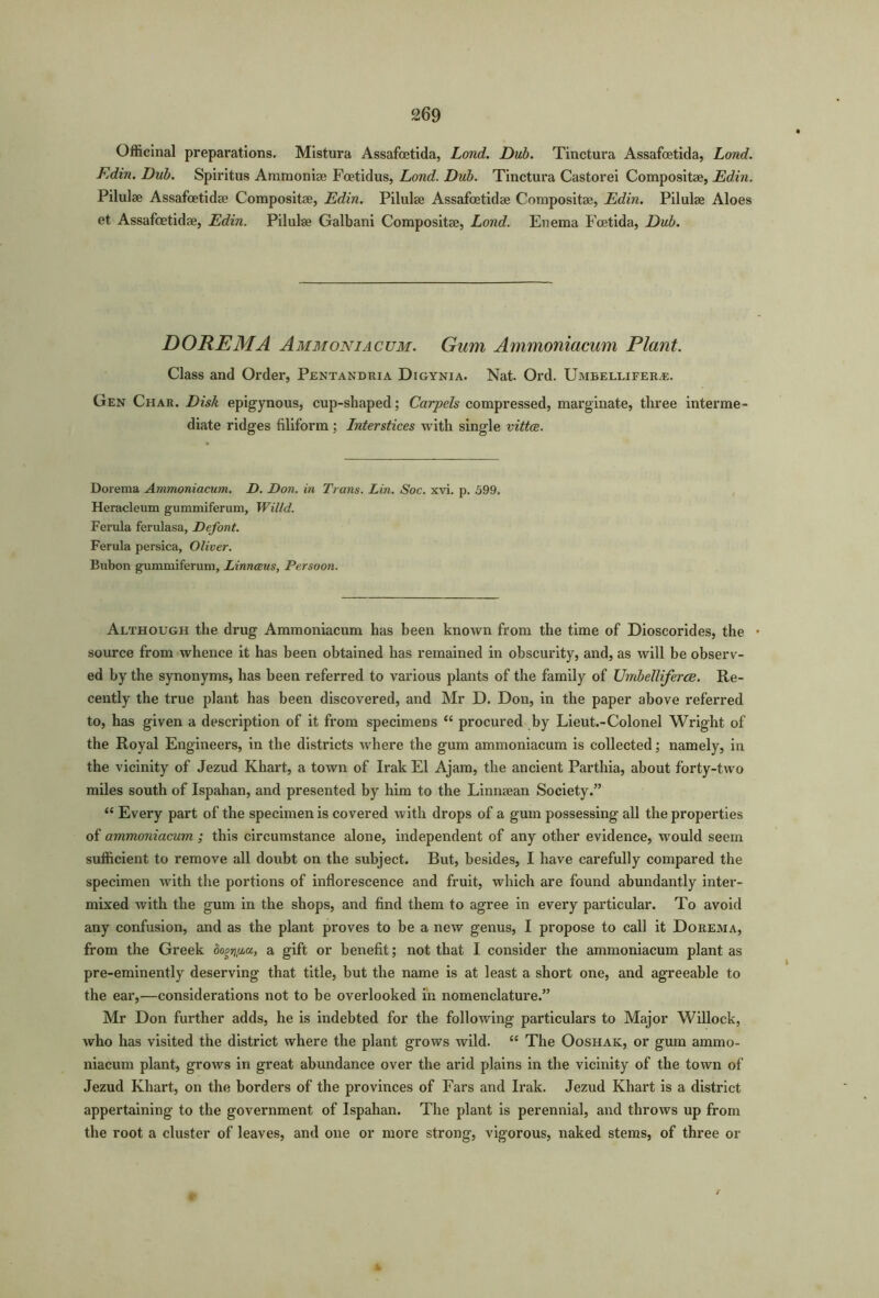 Officinal preparations. Mistura Assafoetida, Lond. Dub. Tinctura Assafoetida, Lond. Edin. Dub. Spiritus Amraonise Foetidus, Lond. Dub. Tinctura Castorei Compositae, Ed,in. Pilulae Assafoetidae Compositae, Edin. Pilulae Assafcetidae Compositae, Edin. Pilulae Aloes et Assafoetidae, Edin. Pilulae Galbani Compositae, Lond. Enema Fcetida, Dub. DOREMA Ammoniacum. Gum Ammoniacum Plant. Class and Order, Pentandria Digynia. Nat. Ord. Umbellifer^e. Gen Char. Disk epigynous, cup-shaped; Carpels compressed, marginate, three interme diate ridges filiform ; Interstices with single vittce. Dorema Ammoniacum. D. Don. in Trans. Lin. Soc. xvi. p. 599. Heracleum gummiferum, Willd. Ferula ferulasa, Defont. Ferula persica, Oliver. Bubon gummiferum, Linneeus, Persoon. Although the drug Ammoniacum has been known from the time of Dioscorides, the source from whence it has been obtained has remained in obscurity, and, as will be observ- ed by the synonyms, has been referred to various plants of the family of Umbelliferoe. Re- cently the true plant has been discovered, and Mr D. Don, in the paper above referred to, has given a description of it from specimens “ procured by Lieut.-Colonel Wright of the Royal Engineers, in the districts where the gum ammoniacum is collected; namely, in the vicinity of Jezud Khart, a town of Irak El Ajam, the ancient Parthia, about forty-two miles south of Ispahan, and presented by him to the Linnaean Society.” “ Every part of the specimen is covered with drops of a gum possessing all the properties of ammoniacum ; this circumstance alone, independent of any other evidence, would seem sufficient to remove all doubt on the subject. But, besides, I have carefully compared the specimen with the portions of inflorescence and fruit, which are found abundantly inter- mixed with the gum in the shops, and find them to agree in every particular. To avoid any confusion, and as the plant proves to be a new genus, I propose to call it Dorema, from the Greek dogripa, a gift or benefit; not that I consider the ammoniacum plant as pre-eminently deserving that title, but the name is at least a short one, and agreeable to the ear,—considerations not to be overlooked in nomenclature.” Mr Don further adds, he is indebted for the following particulars to Major Willock, who has visited the district where the plant grows wild. “ The Ooshak, or gum ammo- niacum plant, grows in great abundance over the arid plains in the vicinity of the town of Jezud Khart, on the borders of the provinces of Fars and Irak. Jezud Khart is a district appertaining to the government of Ispahan. The plant is perennial, and throws up from the root a cluster of leaves, and one or more strong, vigorous, naked stems, of three or