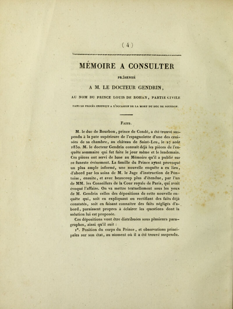 MÉMOIRE A CONSULTER PRiSENTÉ A M. LE DOCTEUR GENDRIN, AU NOM DU PRINCE LOUIS DE ROHAN, PARTIE CIVILE DANS LE PROCÈS INSTRUIT A L’OCCASION DE LA MORT DU DUC DE BOURBON. Faits. M. le duc de Bourbon , prince de Condé, a été trouvé sus- pendu à la pâte supérieure de l’espagnolette d’une des croi- sées de sa chambre, au château de Saint-Leu, le 27 août i83o. M. le docteur Gendrin connaît déjà les pièces de l’en- quête sommaire qui fut faite le jour même et le lendemain. Ces pièces ont servi de base au Mémoire qu’il a publié sur ce funeste événement. La famille du Prince ayant provoqué un plus ample informé, une nouvelle enquête a eu lieu, d’abord par les soins de M. le Juge d’instruction de Pon- toise , ensuite, et avec beaucoup plus d’étendue, par l’un de MM. les Conseillers de la Cour royale de Paris, qui avait évoqué l’affaire. On va mettre textuellement sous les yeux de M. Gendrin celles des dépositions de cette nouvelle en- quête qui, soit en expliquant ou rectifiant des faits déjà constatés, soit en faisant connaître des faits négligés d’a- bord , paraissent propres à éclairer les questions dont la solution lui est proposée. Ces dépositions vont être distribuées sous plusieurs para- graphes, ainsi qu’il suit : i°. Position du corps du Prince, et observations princi- pales sur son état, au moment où il a été trouvé suspendu.