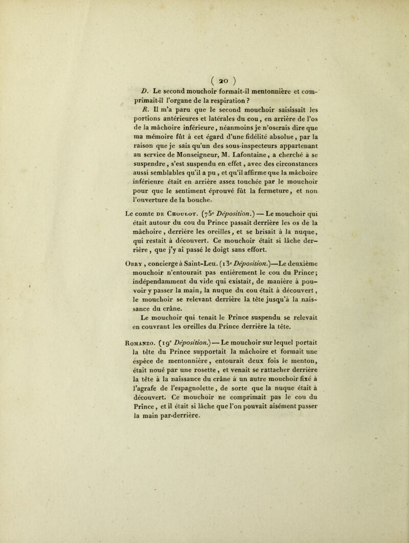 D. Le second mouchoir formait-il mentonnière et com- primait-il l’organe de la respiration ? R. Il m’a paru que le second mouchoir saisissait les portions antérieures et latérales du cou, en arrière de l’os de la mâchoire inférieure, néanmoins je n’oserais dire que ma mémoire fût à cet égard d’une fidélité absolue, par la raison que je sais qu’un des sous-inspecteurs appartenant au service de Monseigneur, M. Lafontaine, a cherché à se suspendre , s’est suspendu en effet, avec des circonstances aussi semblables qu’il a pu , et qu’il affirme que la mâchoire inférieure était en arrière assez touchée par le mouchoir pour que le sentiment éprouvé fût la fermeture, et non l’ouverture de la bouche. Le comte de Choülot. (75e Déposition.) — Le mouchoir qui était autour du cou du Prince passait derrière les os de la mâchoire, derrière les oreilles, et se brisait à la nuque, qui restait à découvert. Ce mouchoir était si lâche der- rière , que j’y ai passé le doigt sans effort. Obry , concierge à Saint-Leu. ( 13e Déposition.')—Le deuxième mouchoir 11’entourait pas entièrement le cou du Prince; indépendamment du vide qui existait, de manière à pou- voir y passer la main, la nuque du cou était à découvert, le mouchoir se relevant derrière la tète jusqu’à la nais- sance du crâne. Le mouchoir qui tenait le Prince suspendu se relevait en couvrant les oreilles du Prince derrière la tête. Romanzo. (19' Déposition!) — Le mouchoir sur lequel portait la tête du Prince supportait la mâchoire et formait une espèce de mentonnière, entourait deux fois le menton, était noué par une rosette , et venait se rattacher derrière la tête à la naissance du crâne à un autre mouchoir fixé à l’agrafe de l’espagnolette, de sorte que la nuque était à découvert. Ce mouchoir ne comprimait pas le cou du Prince , et il était si lâche que l’on pouvait aisément passer la main par-derrière.