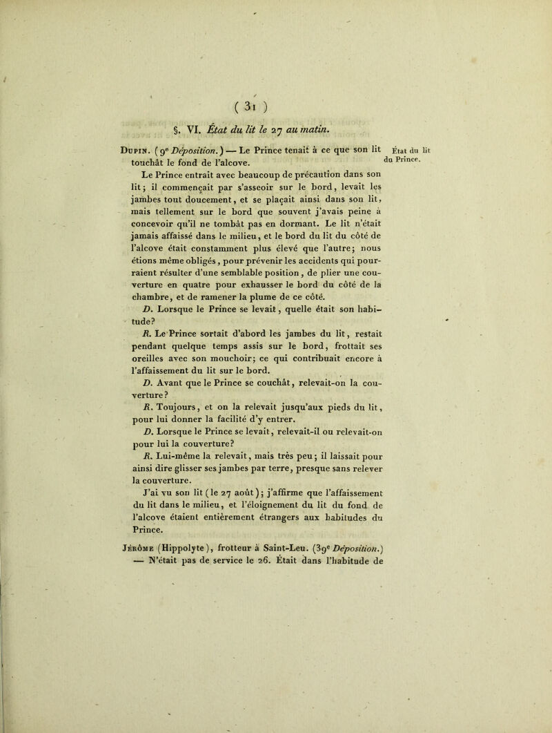 §. VI. État du lit le 27 au matin. Dupin. (9e Déposition.) — Le Prince tenait à ce que son lit État du lit touchât le fond de l’alcove. Pnnce- Le Prince entrait avec beaucoup de précaution dans son lit; il commençait par s’asseoir sur le bord, levait les jambes tout doucement, et se plaçait ainsi dans son lit, mais tellement sur le bord que souvent j’avais peine à concevoir qu’il ne tombât pas en dormant. Le lit n’était jamais affaissé dans le milieu, et le bord du lit du côté de l’alcove était constamment plus élevé que l’autre; nous étions même obligés, pour prévenir les accidents qui pour- raient résulter d’une semblable position, de plier une cou- verture en quatre pour exhausser le bord du côté de la chambre, et de ramener la plume de ce côté. D. Lorsque le Prince se levait, quelle était son habi- tude? R. Le Prince sortait d’abord les jambes du lit, restait pendant quelque temps assis sur le bord, frottait ses oreilles avec son mouchoir; ce qui contribuait encore à l’affaissement du lit sur le bord. D. Avant que le Prince se couchât, relevait-on la cou- verture ? R. Toujours, et on la relevait jusqu’aux pieds du lit, pour lui donner la facilité d’y entrer. D. Lorsque le Prince se levait, relevait-il ou relevait-on pour lui la couverture? R. Lui-même la relevait, mais très peu; il laissait pour ainsi dire glisser ses jambes par terre, presque sans relever la couverture. J’ai vu son lit (le 27 août); j’affirme que l’affaissement du lit dans le milieu, et l’éloignement du lit du fond de l’alcove étaient entièrement étrangers aux habitudes du Prince. Jérôme (Hippolyte), frotteur à Saint-Leu. (3ge Déposition.) — IN’était pas de service le 26. Était dans l’habitude de