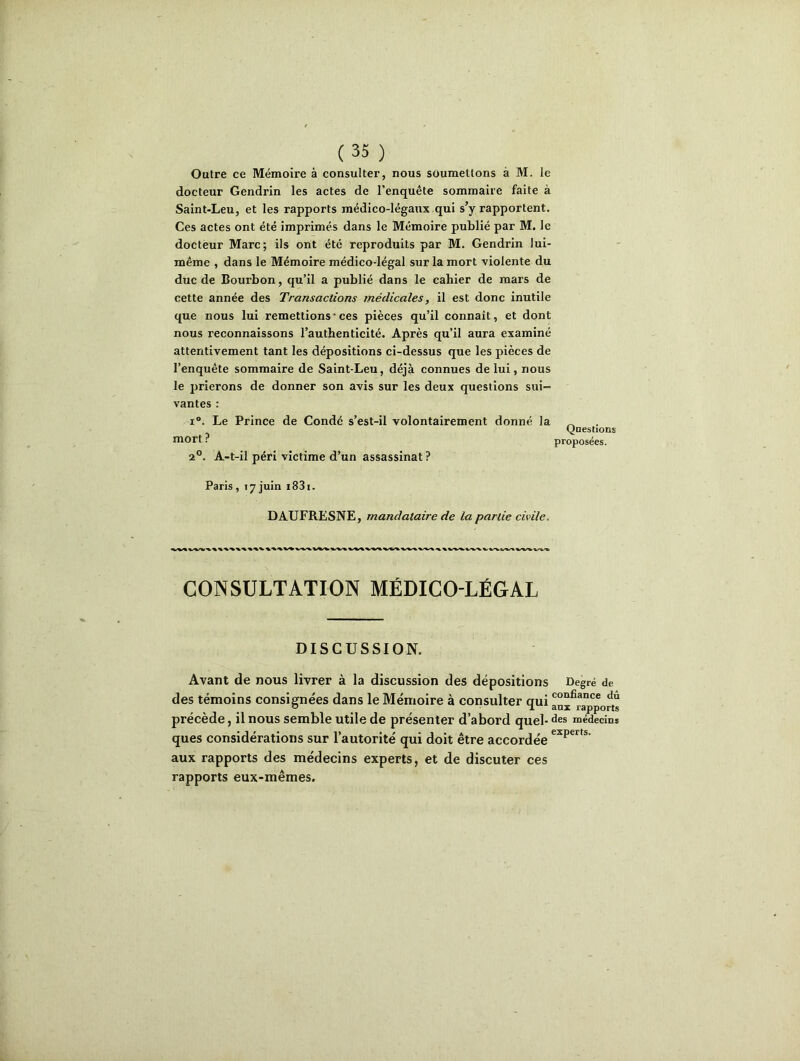 Outre ce Mémoire à consulter, nous soumettons à M. le docteur Gendrin les actes de l’enquête sommaire faite à Saint-Leu, et les rapports médico-légaux qui s’y rapportent. Ces actes ont été imprimés dans le Mémoire publié par M. le docteur Marc; ils ont été reproduits par M. Gendrin lui- même , dans le Mémoire médico-légal sur la mort violente du duc de Bourbon, qu’il a publié dans le cahier de mars de cette année des Transactions médicales, il est donc inutile que nous lui remettions • ces pièces qu’il connaît, et dont nous reconnaissons l’authenticité. Après qu’il aura examiné attentivement tant les dépositions ci-dessus que les pièces de l’enquête sommaire de Saint-Leu, déjà connues de lui, nous le prierons de donner son avis sur les deux questions sui- vantes : i°. Le Prince de Condé s’est-il volontairement donné la ^ (joestions mort ? proposées. 2°. A-t-il péri victime d’un assassinat ? Paris , 17 juin i83i. DAUFRESNE, mandataire de la partie civile. CONSULTATION MÉDICO-LÉGAL DISCUSSION. Avant de nous livrer à la discussion des dépositions Degré de des témoins consignées dans le Mémoire à consulter qui confiance du 0 j. anx rapports précède, il nous semble utile de présenter d’abord quel-des médecins ques considérations sur l’autorité qui doit être accordée expms’ aux rapports des médecins experts, et de discuter ces rapports eux-mêmes.