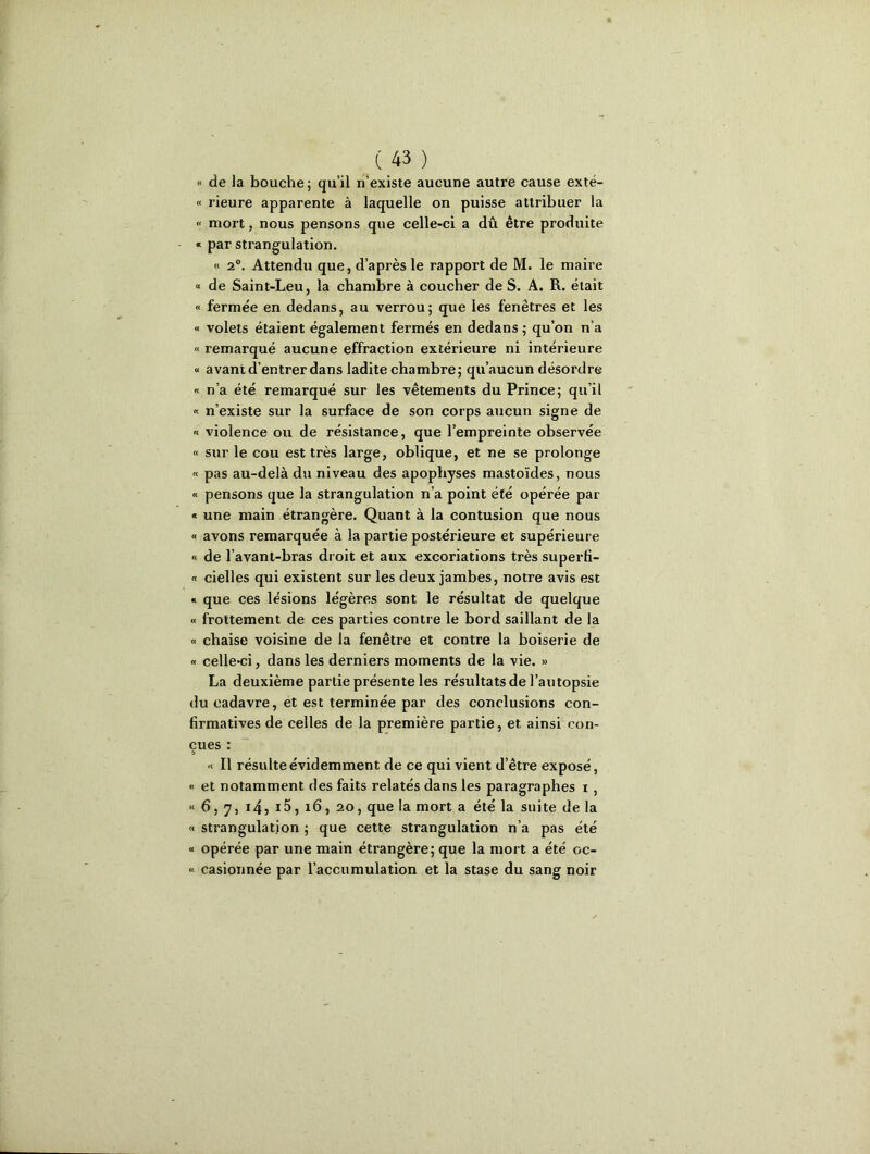 « de la bouche; qu’il n’existe aucune autre cause exté- « rieure apparente à laquelle on puisse attribuer la « mort, nous pensons que celle-ci a dû être produite « par strangulation. « 2°. Attendu que, d’après le rapport de M. le maire « de Saint-Leu, la chambre à coucher de S. A. R. était « fermée en dedans, au verrou; que les fenêtres et les « volets étaient également fermés en dedans ; qu’on n’a « remarqué aucune effraction extérieure ni intérieure « avant d’entrer dans ladite chambre; qu’aucun désordre « n’a été remarqué sur les vêtements du Prince; qu’il « n’existe sur la surface de son corps aucun signe de « violence ou de résistance, que l’empreinte observée « sur le cou est très large, oblique, et ne se prolonge « pas au-delà du niveau des apophyses mastoïdes, nous « pensons que la strangulation n’a point été opérée par « une main étrangère. Quant à la contusion que nous « avons remarquée à la partie postérieure et supérieure « de l’avant-bras droit et aux excoriations très superti- « cielles qui existent sur les deux jambes, notre avis est « que ces lésions légères sont le résultat de quelque « frottement de ces parties contre le bord saillant de la « chaise voisine de la fenêtre et contre la boiserie de « celle*ci, dans les derniers moments de la vie. » La deuxième partie présente les résultats de l’autopsie du cadavre, et est terminée par des conclusions con- firmatives de celles de la première partie, et ainsi con- çues : « Il résulte évidemment de ce qui vient d’être exposé, « et notamment des faits relatés dans les paragraphes i , «6,7,i4?i5,x6,2o, que la mort a été la suite de la « strangulation ; que cette strangulation n’a pas été « opérée par une main étrangère; que la mort a été oc- « casionnée par l’accumulation et la stase du sang noir