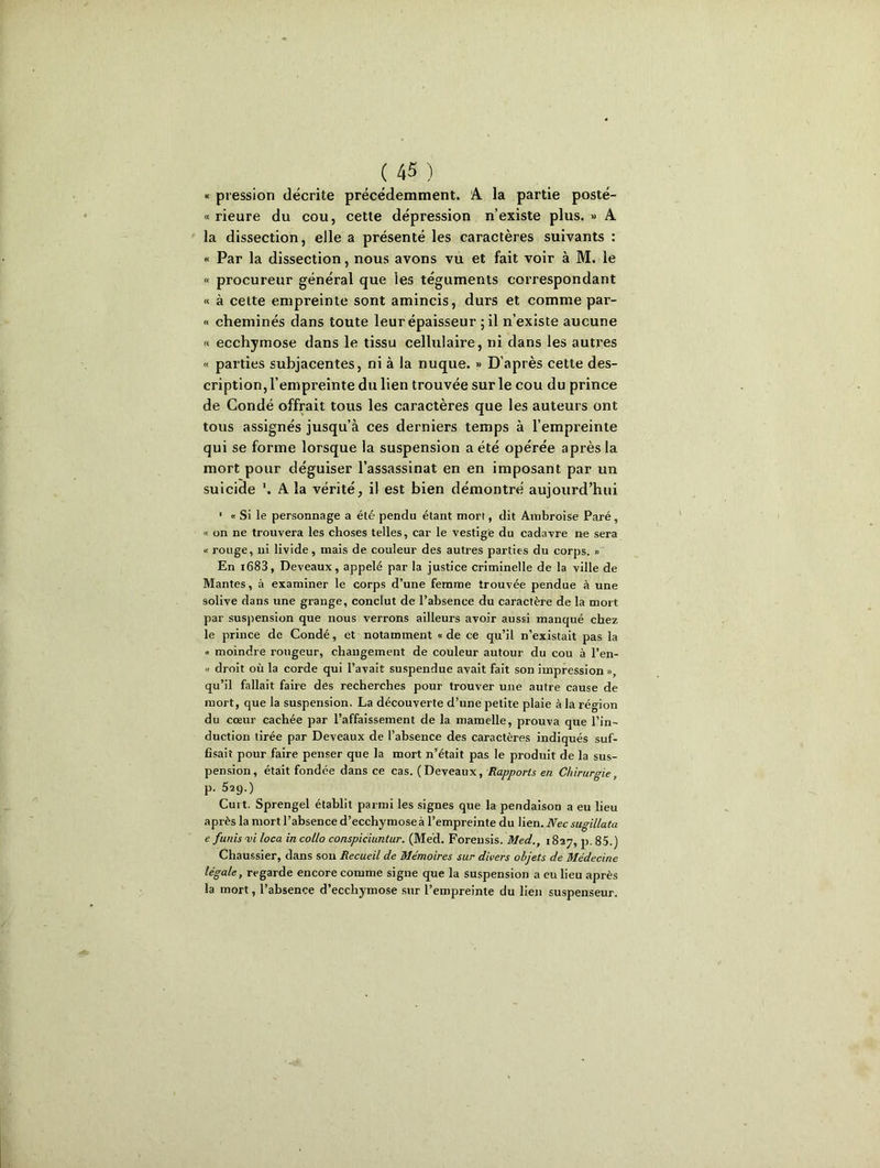 « pression décrite précédemment. A la partie posté- « rieure du cou, cette dépression n’existe plus. » A la dissection, elle a présenté les caractères suivants : « Par la dissection, nous avons vu et fait voir à M. le « procureur général que les téguments correspondant « à cette empreinte sont amincis, durs et comme par- « cheminés dans toute leur épaisseur ; il n’existe aucune « ecchymose dans le tissu cellulaire, ni dans les autres « parties subjacentes, ni à la nuque. » D’après cette des- cription, l’empreinte du lien trouvée sur le cou du prince de Condé offrait tous les caractères que les auteurs ont tous assignés jusqu’à ces derniers temps à l’empreinte qui se forme lorsque la suspension a été opérée après la mort pour déguiser l’assassinat en en imposant par un suicide '. A la vérité, il est bien démontré aujourd’hui ' « Si le personnage a été pendu étant mort, dit Ambroise Paré, « on ne trouvera les choses telles, car le vestige du cadavre ne sera « rouge, ni livide, mais de couleur des autres parties du corps. » En i683, Deveaux, appelé par la justice criminelle de la ville de Mantes, à examiner le corps d’une femme trouvée pendue à une solive dans une grange, conclut de l’absence du caractère de la mort par suspension que nous verrons ailleurs avoir aussi manqué chez le prince de Condé, et notamment «de ce qu’il n’existait pas la « moindre rougeur, changement de couleur autour du cou à l’en- « droit où la corde qui l’avait suspendue avait fait son impression », qu’il fallait faire des recherches pour trouver une autre cause de mort, que la suspension. La découverte d’une petite plaie à la région du coeur cachée par l’affaissement de la mamelle, prouva que l’in- duction tirée par Deveaux de l’absence des caractères indiqués suf- fisait pour faire penser que la mort n’était pas le produit de la sus- pension, était fondée dans ce cas. (Deveaux, Rapports en Chirurgie, p. 529.) Cui t. Sprengel établit parmi les signes que la pendaison a eu lieu après la mort l’absence d’ecchymose à l’empreinte du lien. Nec sugillata e funisvi loca incollo conspiciuntur. (Med. Forensis. Med., 1827, p. 85.) Chaussier, dans son Recueil de Mémoires sur divers objets de Médecine légale, regarde encore comme signe que la suspension a eu lieu après la mort, l’absence d’ecchymose sur l’empreinte du lien suspenseur.