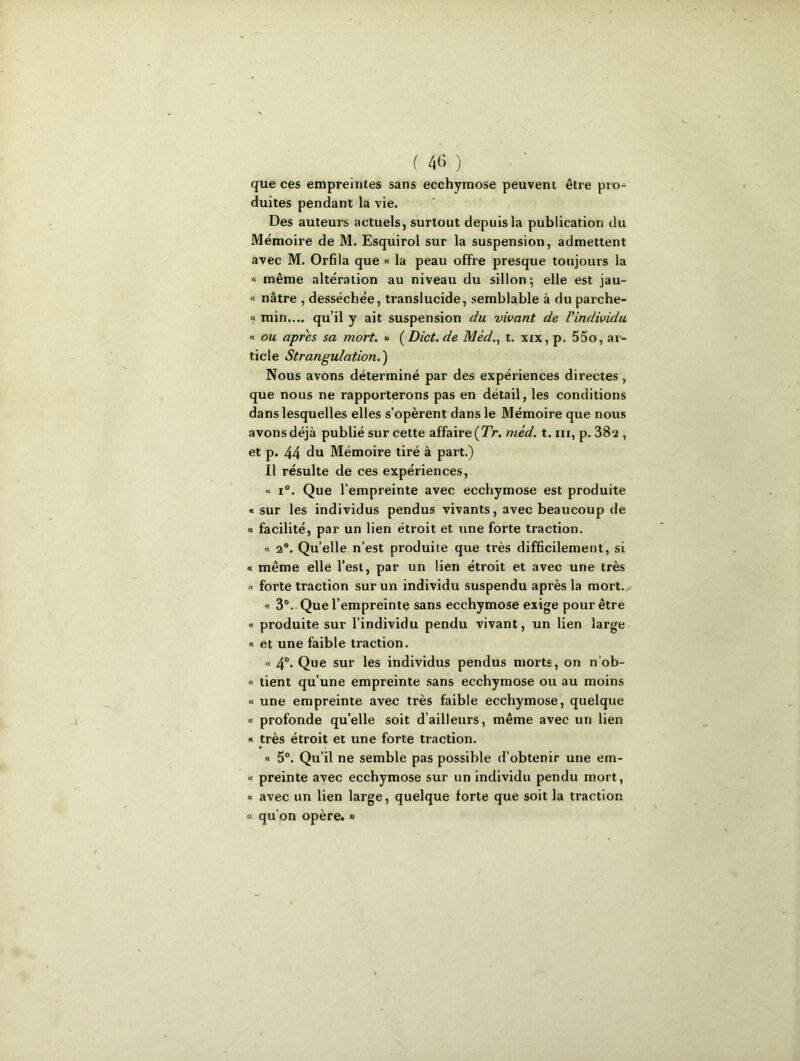 que ces empreintes sans ecchymose peuvent être pro- duites pendant la vie. Des auteurs actuels, surtout depuis la publication du Mémoire de M. Esquirol sur la suspension, admettent avec M. Orfila que « la peau offre presque toujours la « même altération au niveau du sillon; elle est jau- « nâtre , desséchée, translucide, semblable à du parche- « min.... qu’il y ait suspension du vivant de l'individu « ou apres sa mort. » ( Dict. de Méd., t. xix, p. 55o, ar- ticle Strangulation.) Nous avons déterminé par des expériences directes, que nous ne rapporterons pas en détail, les conditions dans lesquelles elles s’opèrent dans le Mémoire que nous avons déjà publié sur cette affaire (TV. méd. t. m, p. 38a , et p. 44 du Mémoire tiré à part.) Il résulte de ces expériences, « i°. Que l’empreinte avec ecchymose est produite « sur les individus pendus vivants, avec beaucoup de « facilité, par un lien étroit et une forte traction. « 2°. Qu’elle n’est produite que très difficilement, si « même elle l’est, par un lien étroit et avec une très « forte traction sur un individu suspendu après la mort. « 3°. Que l’empreinte sans ecchymose exige pour être « produite sur l’individu pendu vivant, un lien large « et une faible traction. « 4°. Que sur les individus pendus morts, on n’ob- « tient qu’une empreinte sans ecchymose ou au moins « une empreinte avec très faible ecchymose, quelque « profonde quelle soit d’ailleurs, même avec un lien « très étroit et une forte traction. « 5°. Qu’il ne semble pas possible d’obtenir une em- « preinte avec ecchymose sur un individu pendu mort, « avec un lien large, quelque forte que soit la traction « qu'on opère. »