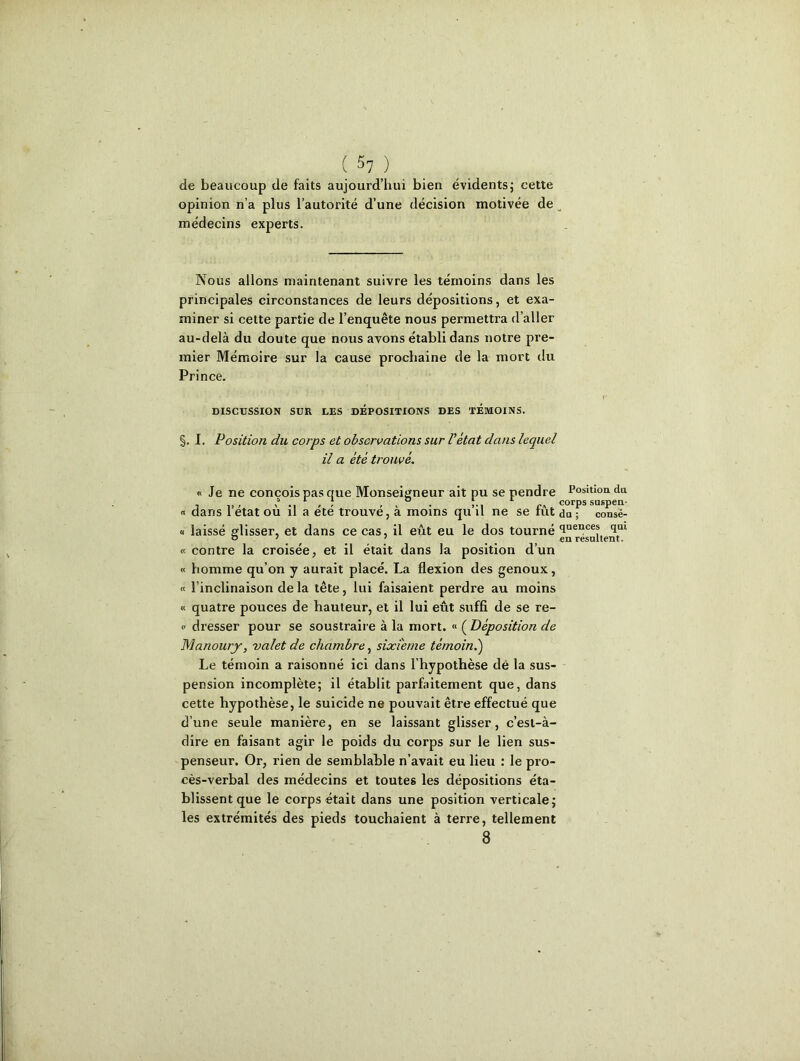 de beaucoup de faits aujourd'hui bien évidents; cette opinion n’a plus l’autorité d’une décision motivée de médecins experts. Nous allons maintenant suivre les témoins dans les principales circonstances de leurs dépositions, et exa- miner si cette partie de l’enquête nous permettra d’aller au-delà du doute que nous avons établi dans notre pre- mier Mémoire sur la cause prochaine de la mort du Prince. V DISCUSSION SUR LES DEPOSITIONS DES TEMOINS. §. I. Position du corps et observations sur l’état dans lequel il a été trouvé. « Je ne conçois pas que Monseigneur ait pu se pendre Position du ° ; corps suspen- « dans 1 état ou il a ete trouve, a moins qu il ne se fut du ; consé- « laissé glisser, et dans ce cas, il eût eu le dos tourné <laences <lai « 7 # # eu résultent. « contre la croisée, et il était dans la position d’un « homme qu’on y aurait placé. La flexion des genoux, « l’inclinaison de la tête, lui faisaient perdre au moins « quatre pouces de hauteur, et il lui eût suffi de se re- <■ dresser pour se soustraire à la mort. « ( Déposition de Manourj, valet de chambre, sixième témoin.) Le témoin a raisonné ici dans l’hypothèse dé la sus- pension incomplète; il établit parfaitement que, dans cette hypothèse, le suicide ne pouvait être effectué que d’une seule manière, en se laissant glisser, c’est-à- dire en faisant agir le poids du corps sur le lien sus- penseur. Or, rien de semblable n’avait eu lieu : le pro- cès-verbal des médecins et toutes les dépositions éta- blissent que le corps était dans une position verticale; les extrémités des pieds touchaient à terre, tellement 8