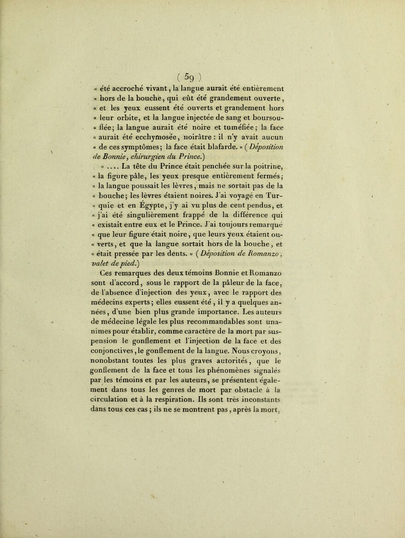 « été accroché vivant, la langue aurait été entièrement « hors de la bouche, qui eût été grandement ouverte, « et les yeux eussent été ouverts et grandement hors « leur orbite, et la langue injectée de sang et boursou- « fiée; la langue aurait été noire et tuméfiée; la face « aurait été ecchymosée, noirâtre: il n’y avait aucun « de ces symptômes; la face était blafarde. » ( Déposition de Bonnie, chirurgien du Prince.) « .... La tête du Prince était penchée sur la poitrine, « la figure pâle, les yeux presque entièrement fermés; « la langue poussait les lèvres, mais ne sortait pas de la « bouche; les lèvres étaient noires. J’ai voyagé en Tur- « quie et en Egypte, j’y ai vu plus de cent pendus, et « j’ai été singulièrement frappé de la différence qui « existait entre eux et le Prince. J'ai toujours remarqué « que leur figure était noire, que leurs yeux étaient ou- « verts, et que la langue sortait hors de la bouche, et « était pressée par les dents. » ( Déposition de Romanzo, valet de pied.) Ces remarques des deux témoins Bonnie et Romanzo sont d’accord, sous le rapport de la pâleur de la face, de l’absence d’injection des yeux, avec le rapport des médecins experts ; elles eussent été , il y a quelques an- nées, d’une bien plus grande importance. Les auteurs de médecine légale les plus recommandables sont una- nimes pour établir, comme caractère de la mort par sus- pension le gonflement et l’injection de la face et des conjonctives ,1e gonflement de la langue. Nous croyons, nonobstant toutes les plus graves autorités, que le gonflement de la face et tous les phénomènes signalés par les témoins et par les auteurs, se présentent égale- ment dans tous les genres de mort par obstacle à la circulation et à la respiration. Ils sont très inconstants dans tous ces cas ; ils ne se montrent pas, après la mort,