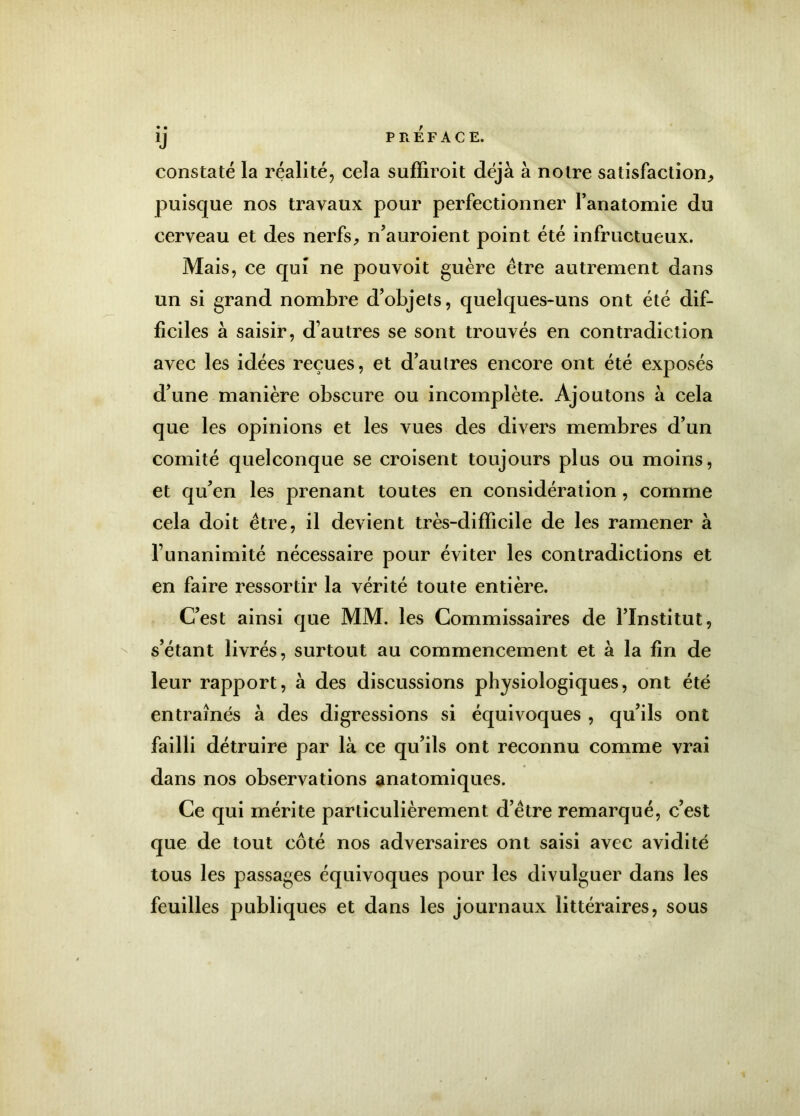 IJ PREFACE. constaté la réalité, cela sufïiroit déjà à notre satisfaction, puisque nos travaux pour perfectionner l’anatomie du cerveau et des nerfs, n’auroient point été infructueux. Mais, ce qui ne pouvoit guère être autrement dans un si grand nombre d’objets, quelques-uns ont été dif- ficiles à saisir, d’autres se sont trouvés en contradiction avec les idées reçues, et d’autres encore ont été exposés d’une manière obscure ou incomplète. Ajoutons à cela que les opinions et les vues des divers membres d’un comité quelconque se croisent toujours plus ou moins, et qu’en les prenant toutes en considération, comme cela doit être, il devient très-difficile de les ramener à l’unanimité nécessaire pour éviter les contradictions et en faire ressortir la vérité toute entière. C’est ainsi que MM. les Commissaires de l’Institut, s’étant livrés, surtout au commencement et à la fin de leur rapport, à des discussions physiologiques, ont été entraînés à des digressions si équivoques , qu’ils ont failli détruire par là ce qu’ils ont reconnu comme vrai dans nos observations anatomiques. Ce qui mérite particulièrement d’être remarqué, c’est que de tout coté nos adversaires ont saisi avec avidité tous les passages équivoques pour les divulguer dans les feuilles publiques et dans les journaux littéraires, sous