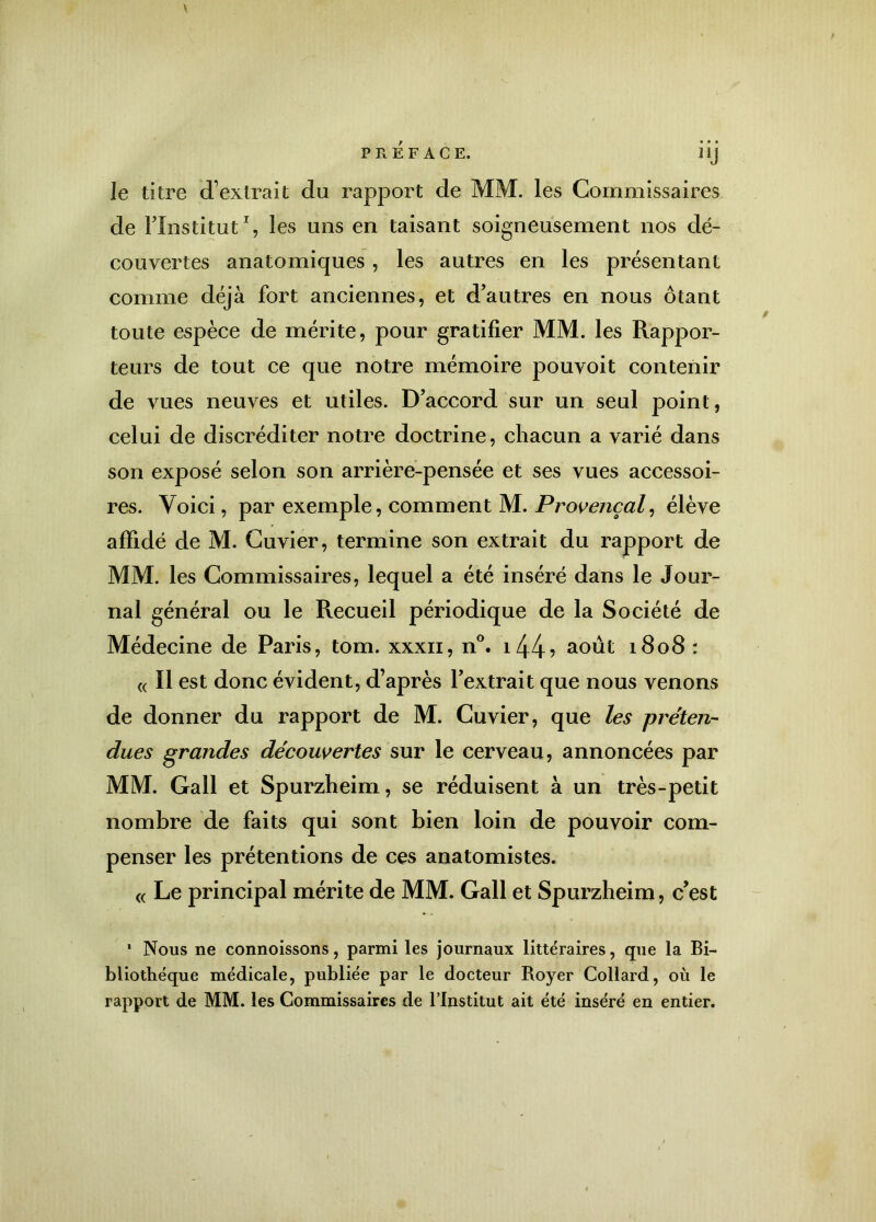 “J le titre d’extrait du rapport de MM. les Commissaires de l’Institut1, les uns en taisant soigneusement nos dé- couvertes anatomiques, les autres en les présentant comme déjà fort anciennes, et d’autres en nous ôtant toute espèce de mérite, pour gratifier MM. les Rappor- teurs de tout ce que notre mémoire pouvoit contenir de vues neuves et utiles. D’accord sur un seul point, celui de discréditer notre doctrine, chacun a varié dans son exposé selon son arrière-pensée et ses vues accessoi- res. Voici, par exemple, comment M. Provençal, élève affidé de M. Cuvier, termine son extrait du rapport de MM. les Commissaires, lequel a été inséré dans le Jour- nal général ou le Recueil périodique de la Société de Médecine de Paris, tom. xxxn, n°. i44? août 1808 : « Il est donc évident, d’après l’extrait que nous venons de donner du rapport de M. Cuvier, que les préten- dues grandes découvertes sur le cerveau, annoncées par MM. Gall et Spurzheim, se réduisent à un très-petit nombre de faits qui sont bien loin de pouvoir com- penser les prétentions de ces anatomistes. « Le principal mérite de MM. Gall et Spurzheim, c’est 1 Nous ne connoissons, parmi les journaux littéraires, que la Bi- bliothèque médicale, publiée par le docteur Royer Collard, où le rapport de MM. les Commissaires de l’Institut ait été inséré en entier.