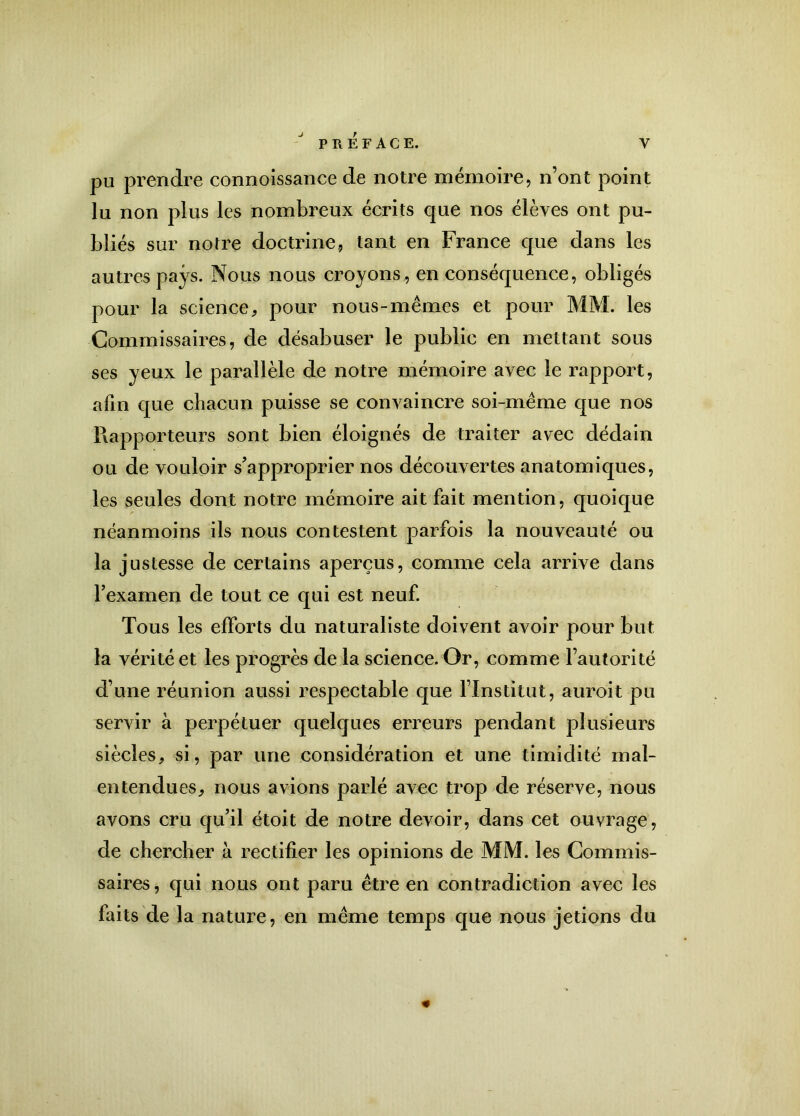 pu prendre connoissance de notre mémoire, n’ont point lu non plus les nombreux écrits que nos élèves ont pu- bliés sur notre doctrine, tant en France que dans les autres pays. Nous nous croyons, en conséquence, obligés pour la science,, pour nous-mêmes et pour MM. les Commissaires, de désabuser le public en mettant sous ses yeux le parallèle de notre mémoire avec le rapport, afin que chacun puisse se convaincre soi-même que nos Rapporteurs sont bien éloignés de traiter avec dédain ou de vouloir s’approprier nos découvertes anatomiques, les seules dont notre mémoire ait fait mention, quoique néanmoins ils nous contestent parfois la nouveauté ou la j uslesse de certains aperçus, comme cela arrive dans l’examen de tout ce qui est neuf. Tous les efforts du naturaliste doivent avoir pour but la vérité et les progrès de la science. Or, comme l’autorité d’une réunion aussi respectable que l’Institut, auroit pu servir à perpétuer quelques erreurs pendant plusieurs siècles, si, par une considération et une timidité mal- entendues, nous avions parlé avec trop de réserve, nous avons cru qu’il étoit de notre devoir, dans cet ouvrage, de chercher à rectifier les opinions de MM. les Commis- saires, qui nous ont paru être en contradiction avec les faits de la nature, en même temps que nous jetions du