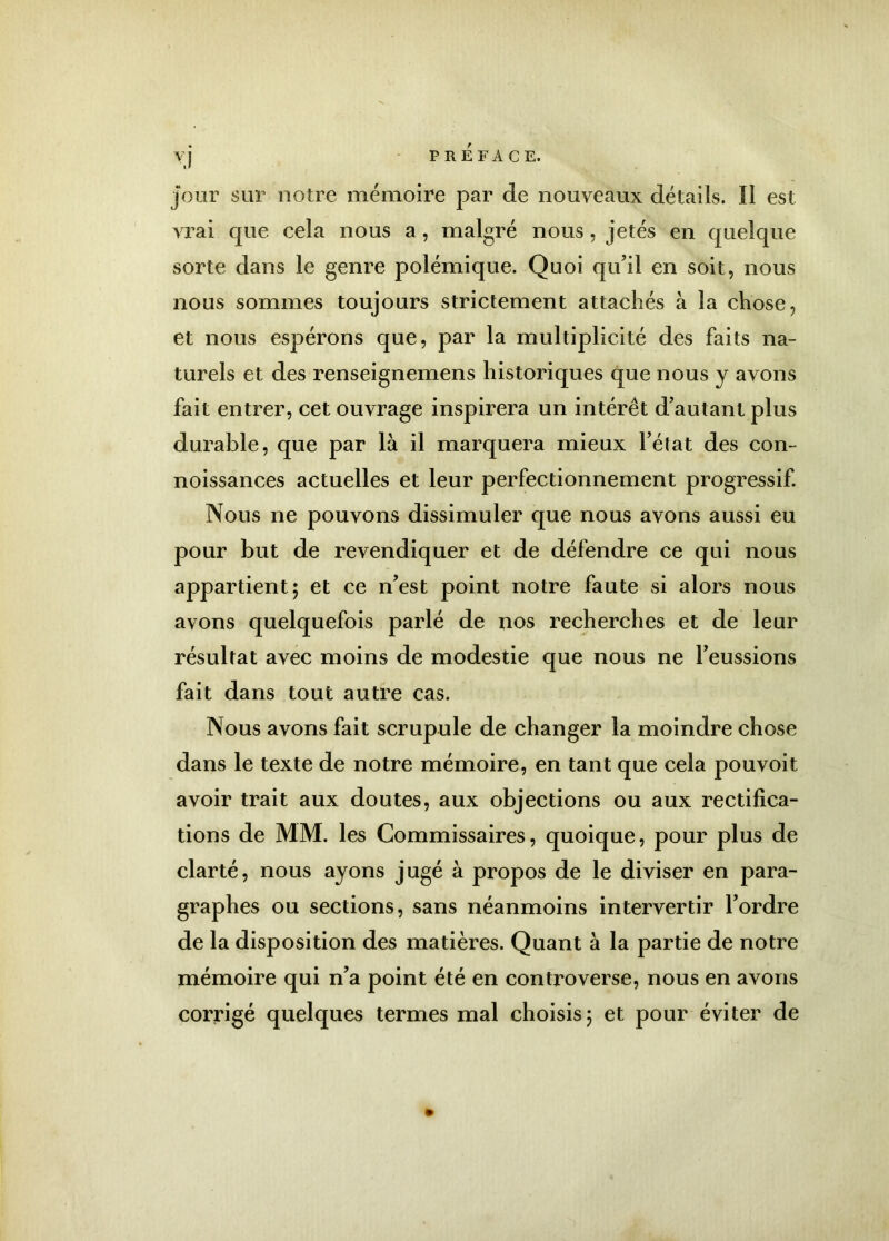 jour sur notre mémoire par de nouveaux détails. Il est vrai que cela nous a , malgré nous, jetés en quelque sorte dans le genre polémique. Quoi qu’il en soit, nous nous sommes toujours strictement attachés à la chose, et nous espérons que, par la multiplicité des faits na- turels et des renseignemens historiques que nous y avons fait entrer, cet ouvrage inspirera un intérêt d’autant plus durable, que par là il marquera mieux l’état des con- noissances actuelles et leur perfectionnement progressif. Nous ne pouvons dissimuler que nous avons aussi eu pour but de revendiquer et de défendre ce qui nous appartient; et ce n’est point notre faute si alors nous avons quelquefois parlé de nos recherches et de leur résultat avec moins de modestie que nous ne l’eussions fait dans tout autre cas. Nous avons fait scrupule de changer la moindre chose dans le texte de notre mémoire, en tant que cela pouvoit avoir trait aux doutes, aux objections ou aux rectifica- tions de MM. les Commissaires, quoique, pour plus de clarté, nous ayons jugé à propos de le diviser en para- graphes ou sections, sans néanmoins intervertir l’ordre de la disposition des matières. Quant à la partie de notre mémoire qui n’a point été en controverse, nous en avons corrigé quelques termes mal choisis; et pour éviter de