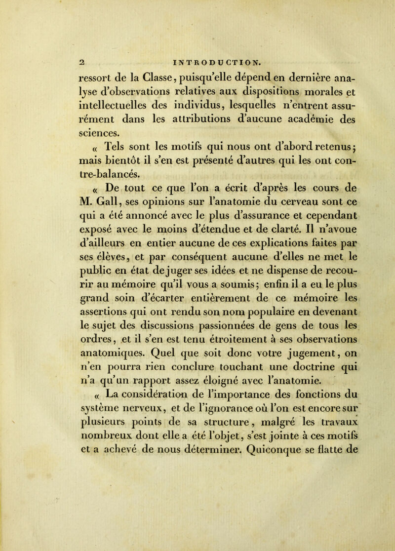 ressort de la Classe, puisqu’elle dépend en dernière ana- lyse d’observations relatives aux dispositions morales et intellectuelles des individus, lesquelles n’entrent assu- rément dans les attributions d’aucune académie des sciences. « Tels sont les motifs qui nous ont d’abord retenus ; mais bientôt il s’en est présenté d’autres qui les ont con- tre-balancés. <( De tout ce que l’on a écrit d’après les cours de M. Gall , ses opinions sur l’anatomie du cerveau sont ce qui a été annoncé avec le plus d’assurance et cependant exposé avec le moins d’étendue et de clarté. Il n’avoue d’ailleurs en entier aucune de ces explications faites par ses élèves, et par conséquent aucune d’elles ne met le public en état déjuger ses idées et ne dispense de recou- rir au mémoire qu’il vous a soumis 5 enfin il a eu le plus grand soin d’écarter entièrement de ce mémoire les assertions qui ont rendu son nom populaire en devenant le sujet des discussions passionnées de gens de tous les ordres, et il s’en est tenu étroitement à ses observations anatomiques. Quel que soit donc votre jugement, on n’en pourra rien conclure touchant une doctrine qui n’a qu’un rapport assez éloigné avec l’anatomie. « La considération de l’importance des fonctions du système nerveux, et de l’ignorance où l’on est encore sur plusieurs points de sa structure, malgré les travaux nombreux dont elle a été l’objet, s’est jointe à ces motifs et a achevé de nous déterminer. Quiconque se flatte de