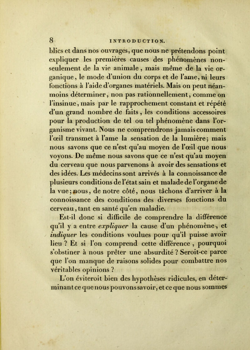 blics et dans nos ouvrages, que nous ne prétendons point expliquer les premières causes des phénomènes non- seulement de la vie animale , mais même de la vie or- ganique, le mode d’union du corps et de lame, ni leurs fonctions à l’aide d’organes matériels. Mais on peut néan- moins déterminer, non pas rationnellement, comme on l’insinue , mais par le rapprochement constant et répété d’un grand nombre de faits , les conditions accessoires pour la production de tel ou tel phénomène dans l’or- ganisme vivant. Nous ne comprendrons jamais comment l’œil transmet à l’ame la sensation de la lumière; mais nous savons que ce n’est qu’au moyen de l’œil que nous voyons. De même nous savons que ce n’est qu’au moyen du cerveau que nous parvenons à avoir des sensations et des idées. Les médecins sont arrivés à la connoissance de plusieurs conditions de l’état sain et malade de l’organe de la vue ; nous, de notre coté, nous tâchons d’arriver à la connoissance des conditions des diverses fonctions du cerveau, tant en santé qu’en maladie. Est-il donc si difficile de comprendre la différence qu’il y a entre expliquer la cause d’un phénomène, et indiquer les conditions voulues pour qu’il puisse avoir lieu ? Et si l’on comprend cette différence , pourquoi s’obstiner à nous prêter une absurdité ? Seroit-ce parce que l’on manque de raisons solides pour combattre nos véritables opinions ? L’on éviteroit bien des hypothèses ridicules, en déter- minant ce que nous pouvons savoir, et ce que nous sommes