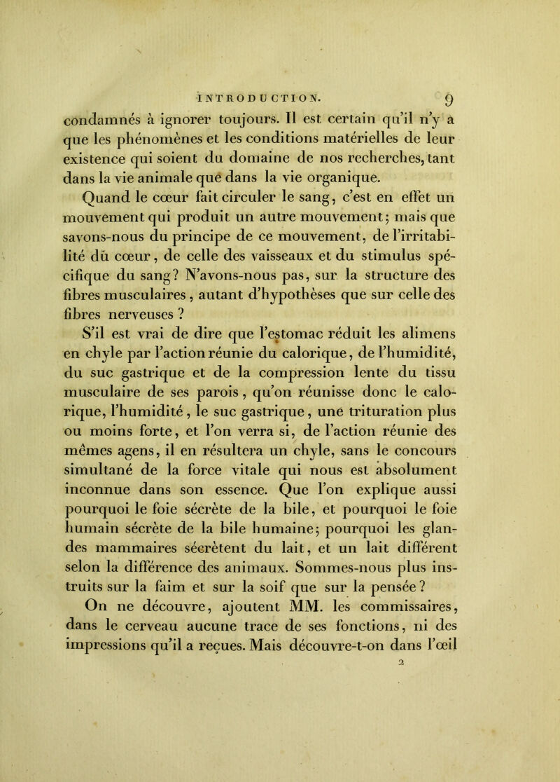 condamnés à ignorer toujours. Il est certain qu’il n’y a que les phénomènes et les conditions matérielles de leur existence qui soient du domaine de nos recherches, tant dans la vie animale que dans la vie organique. Quand le coeur fait circuler le sang, c’est en effet un mouvement qui produit un autre mouvement; mais que savons-nous du principe de ce mouvement, de l’irritabi- lité du cœur, de celle des vaisseaux et du stimulus spé- cifique du sang? N’avons-nous pas, sur la structure des fibres musculaires , autant d’hypothèses que sur celle des fibres nerveuses ? S’il est vrai de dire que l’estomac réduit les alimens en chyle par l’action réunie du calorique, de l’humidité, du suc gastrique et de la compression lente du tissu musculaire de ses parois, qu’on réunisse donc le calo- rique, l’humidité, le suc gastrique, une trituration plus ou moins forte, et l’on verra si, de l’action réunie des memes agens, il en résultera un chyle, sans le concours simultané de la force vitale qui nous est absolument inconnue dans son essence. Que l’on explique aussi pourquoi le foie sécrète de la bile, et pourquoi le foie humain sécrète de la bile humaine; pourquoi les glan- des mammaires sécrètent du lait, et un lait different selon la différence des animaux. Sommes-nous plus ins- truits sur la faim et sur la soif que sur la pensée ? On ne découvre, ajoutent MM. les commissaires, dans le cerveau aucune trace de ses fonctions, ni des impressions qu’il a reçues. Mais découvre-t-on dans l’œil