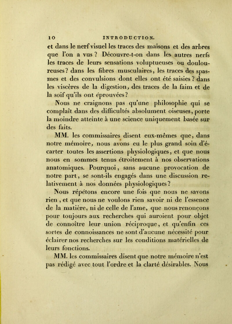 et dans le nerf visuel les traces des maisons et des arbres que l’on a vus ? Découvre-t-on dans les autres nerfs les traces de leurs sensations voluptueuses ou doulou- reuses ? dans les fibres musculaires, les traces des spas- mes et des convulsions dont elles ont été saisies ? dans les viscères de la digestion, des traces de la faim et de la soif qu’ils ont éprouvées ? Nous ne craignons pas qu’une philosophie qui se complaît dans des difficultés absolument oiseuses, porte la moindre atteinte à une science uniquement basée sur des faits. MM. les commissaires disent eux-mêmes que, dans notre mémoire, nous avons eu le plus grand soin d’é- carter toutes les assertions physiologiques, et que nous nous en sommes tenus étroitement à nos observations anatomiques. Pourquoi, sans aucune provocation de notre part, se sont-ils engagés dans une discussion re- lativement à nos données physiologiques? Nous répétons encore une fois que nous ne savons rien , et que nous ne voulons rien savoir ni de l’essence de la matière, ni de celle de l’ame, que nous renonçons pour toujours aux recherches qui auroient pour objet de connoître leur union réciproque, et qu’enfin ces sortes de connoissances ne sont d’aucune nécessité pour éclairer nos recherches sur les conditions matérielles de leurs fonctions. MM. les commissaires disent que notre mémoire n’est pas rédigé avec tout l’ordre et la clarté désirables. Nous