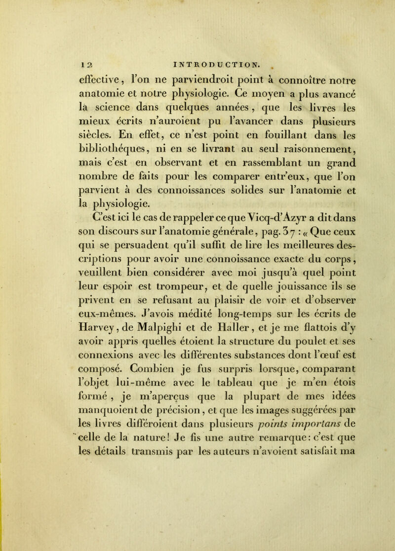 effective, Ton ne parviendroit point à connoître notre anatomie et notre physiologie. Ce moyen a plus avancé la science dans quelques années, que les livres les mieux écrits n’auroient pu l’avancer dans plusieurs siècles. En effet, ce n’est point en fouillant dans les bibliothèques, ni en se livrant au seul raisonnement, mais c’est en observant et en rassemblant un grand nombre de faits pour les comparer entr’eux, que l’on parvient à des connoissances solides sur l’anatomie et la physiologie. C’est ici le cas de rappeler ce que Vicq-d’Azyr a dit dans son discours sur l’anatomie générale, pag. 3 y : « Que ceux qui se persuadent qu’il suffit de lire les meilleures des- criptions pour avoir une connoissance exacte du corps, veuillent bien considérer avec moi jusqu’à quel point leur espoir est trompeur? et de quelle jouissance ils se privent en se refusant au plaisir de voir et d’observer eux-mêmes. J’avois médité long-temps sur les écrits de Harvey, de Malpighi et de Haller, et je me flattois d’y avoir appris quelles étoient la structure du poulet et ses connexions avec les différentes substances dont l’oeuf est composé. Combien je fus surpris lorsque, comparant l’objet lui-même avec le tableau que je m’en étois formé , je m’aperçus que la plupart de mes idées manquoient de précision, et que les images suggérées par les livres différoient dans plusieurs points importons de celle de la nature! Je fis une autre remarque : c’est que les détails transmis par les auteurs n’avoient satisfait ma