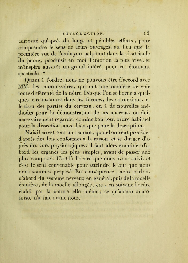 i5 curiosité qu’après de longs et pénibles efforts , pour comprendre le sens de leurs ouvrages, au lieu que la première vue de l’embryon palpitant dans la cicatricule du jaune,, produisit en moi l’émotion la plus vive, et m’inspira aussitôt un grand intérêt pour cet étonnant spectacle. Quant à l’ordre, nous ne pouvons être d’accord avec MM. les commissaires, qui ont une manière de voir toute différente de la nôtre. Dès que l’on se borne à quel- ques circonstances dans les formes, les connexions, et le tissu des parties du cerveau, ou à de nouvelles mé- thodes pour la démonstration de ces aperçus, on doit nécessairement regarder comme bon tout ordre habituel pour la dissection, aussi bien que pour la description. Mais il en est tout autrement, quand on veut procéder d’après des lois conformes à la raison, et se diriger d’a- près des vues physiologiques : il faut alors examiner d’a- bord les organes les plus simples, avant de passer aux plus composés. C’est-là l’ordre que nous avons suivi, et c’est le seul convenable pour atteindre le but que nous nous sommes proposé. En conséquence, nous parlons d’abord du système nerveux en général, puis de la moelle épinière, de la moelle allongée, etc., en suivant l’ordre établi par la nature elle -même 5 ce qu’aucun anato- miste n’a fait avant nous.