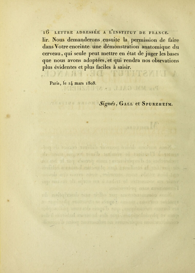 lir. Nous demanderons ensuite la permission de faire dans Votre enceinte une démonstration anatomique du cerveau, qui seule peut mettre en état de juger les bases que nous avons adoptées, et qui rendra nos obsrvations plus évidentes et plus faciles à saisir. I -i■ « . x ! -J - $ J »v r. , . 1 I > *_ . > . *. Paris, le i4 mars 1808, y Signés, Gall et Spurzheim.