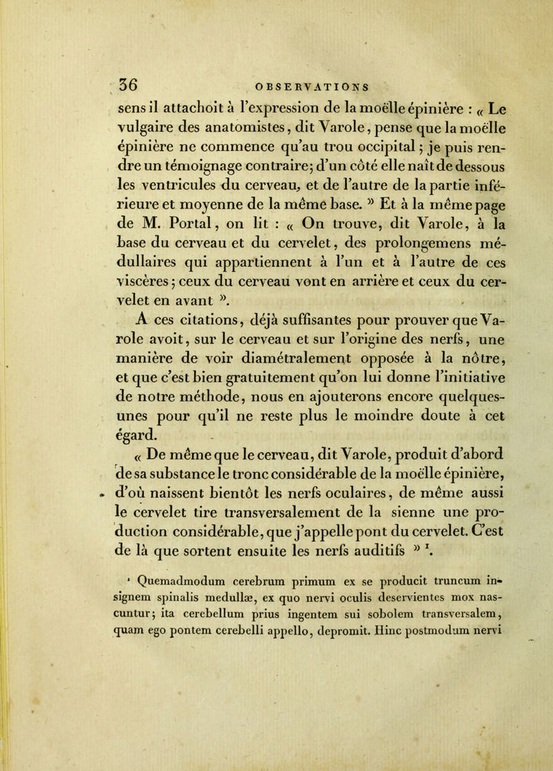 sens il attachoit à l’expression de la moelle épinière : « Le vulgaire des anatomistes, dit Yarole, pense que la moelle épinière ne commence qu’au trou occipital 5 je puis ren- dre un témoignage contraire; d’un côté elle naît de dessous les ventricules du cerveau, et de l’autre de la partie infé- rieure et moyenne de la meme base.5> Et à la m eme page de M. Portai, on lit : « On trouve, dit Yarole, à la base du cerveau et du cervelet, des prolongemens mé- dullaires qui appartiennent à l’un et à l’autre de ces viscères ; ceux du cerveau vont en arrière et ceux du cer- velet en avant )). A ces citations, déjà suffisantes pour prouver que Ya- role avoit, sur le cerveau et sur l’origine des nerfs, une manière de voir diamétralement opposée à la nôtre, et que c’est bien gratuitement qu’on lui donne l’initiative de notre méthode, nous en ajouterons encore quelques- unes pour qu’il ne reste plus le moindre doute à cet égard. « De même que le cerveau, dit Varole, produit d’abord de sa substance le tronc considérable de la moelle épinière, - d’où naissent bientôt les nerfs oculaires, de même aussi le cervelet tire transversalement de la sienne une pro- duction considérable, que j’appelle pont du cervelet. C’est de là que sortent ensuite les nerfs auditifs » \ * Quemadmodum cerebrum primum ex se producit truncum in- signem spinalis medullæ, ex quo nervi oculis deservientes mox nas- cuntur; ita cerebellum prius ingentem sui sobolem transversalem, quam ego pontem cerebelli appello, depromit. Hinc postmodum nervi