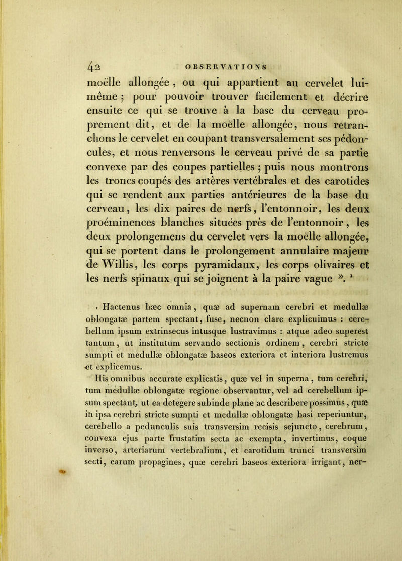moelle allongée , ou qui appartient au cervelet lui- même ; pour pouvoir trouver facilement et décrire ensuite ce qui se trouve à la base du cerveau pro- prement dit, et de la moelle allongée, nous retran- chons le cervelet en coupant transversalement ses pédon- cules, et nous renversons le cerveau privé de sa partie convexe par des coupes partielles 5 puis nous montrons les troncs coupés des artères vertébrales et des carotides qui se rendent aux parties antérieures de la base du cerveau, les dix paires de nerfs, l’entonnoir, les deux proéminences blanches situées près de l’entonnoir, les deux prolongemens du cervelet vers la moelle allongée, qui se portent dans le prolongement annulaire majeur deWillis, les corps pyramidaux, les corps olivaires et les nerfs spinaux qui se joignent à la paire vague 1 « Haetenus hæc omnia, quæ ad supernam cerebri et medullæ oblongatæ partent spectant, fuse, necnon clare explicuimus : cere- bellum ipsum extrinsecus intusque lustravimus : atque adeo superest tantum, ut institutum servando sectionis ordinem, cerebri stricte sumpti et medullæ oblongatæ baseos exteriora et interiora lustremus <ît explicemus. His omnibus accurate explicatis, quæ vel in superna, tum cerebri, tum medullæ oblongatæ regione observantur, vel ad cerebellum ip- sum spectant, ut ea detegere subinde plane ac describerepossimus, quæ iît ipsa cerebri stricte sumpti et medullæ oblongatæ basi reperiuntur, cerebello a pedunculis suis transversim recisis sejuncto, cerebrum, eonvexa ejus parte frustatim secta ac exempta, invertimus, eoque inverso, arteriarum vertebralium, et carotidum trunci transversim secti, earum propagines, quæ cerebri baseos exteriora irrigant, ner-