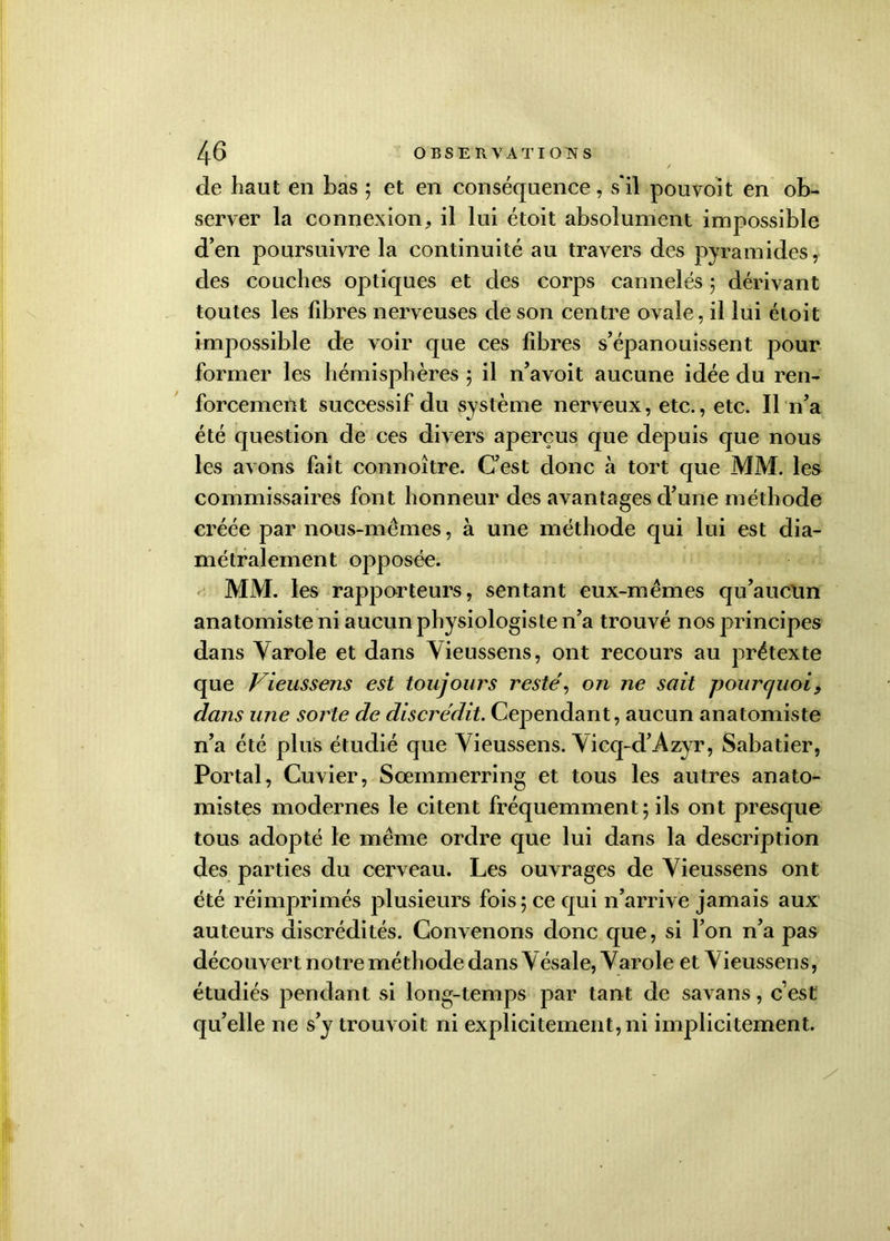de haut en bas ; et en conséquence, s'il pouvoit en ob- server la connexion, il lui étoit absolument impossible d’en poursuivre la continuité au travers des pyramides, des couches optiques et des corps cannelés ; dérivant toutes les fibres nerveuses de son centre ovale, il lui étoit impossible de voir que ces fibres s’épanouissent pour former les hémisphères ; il n’a voit aucune idée du ren- forcement successif du système nerveux, etc., etc. Il n’a été question de ces divers aperçus que depuis que nous les avons fait connoître. C’est donc à tort que MM. les commissaires font honneur des avantages d’une méthode créée par nous-mêmes, à une méthode qui lui est dia- métralement opposée. MM. les rapporteurs, sentant eux-mêmes qu’aucun anatomiste ni aucun physiologiste n’a trouvé nos principes dans Yarole et dans Yieussens, ont recours au prétexte que Vieussens est toujours reste\ on ne sait pourquoi> dans une sorte de discrédit. Cependant, aucun anatomiste n’a été plus étudié que Yieussens. Yicq-d’Azyr, Sabatier, Portai, Cuvier, Sœmmerring et tous les autres anato- mistes modernes le citent fréquemment; ils ont presque tous adopté le même ordre que lui dans la description des parties du cerveau. Les ouvrages de Yieussens ont été réimprimés plusieurs fois; ce qui n’arrive jamais aux auteurs discrédités. Convenons donc que, si l’on n’a pas découvert notre méthode dans Yésale, Yarole et Yieussens, étudiés pendant si long-temps par tant de savans, c’est qu’elle ne s’y trouvoit ni explicitement, ni implicitement.