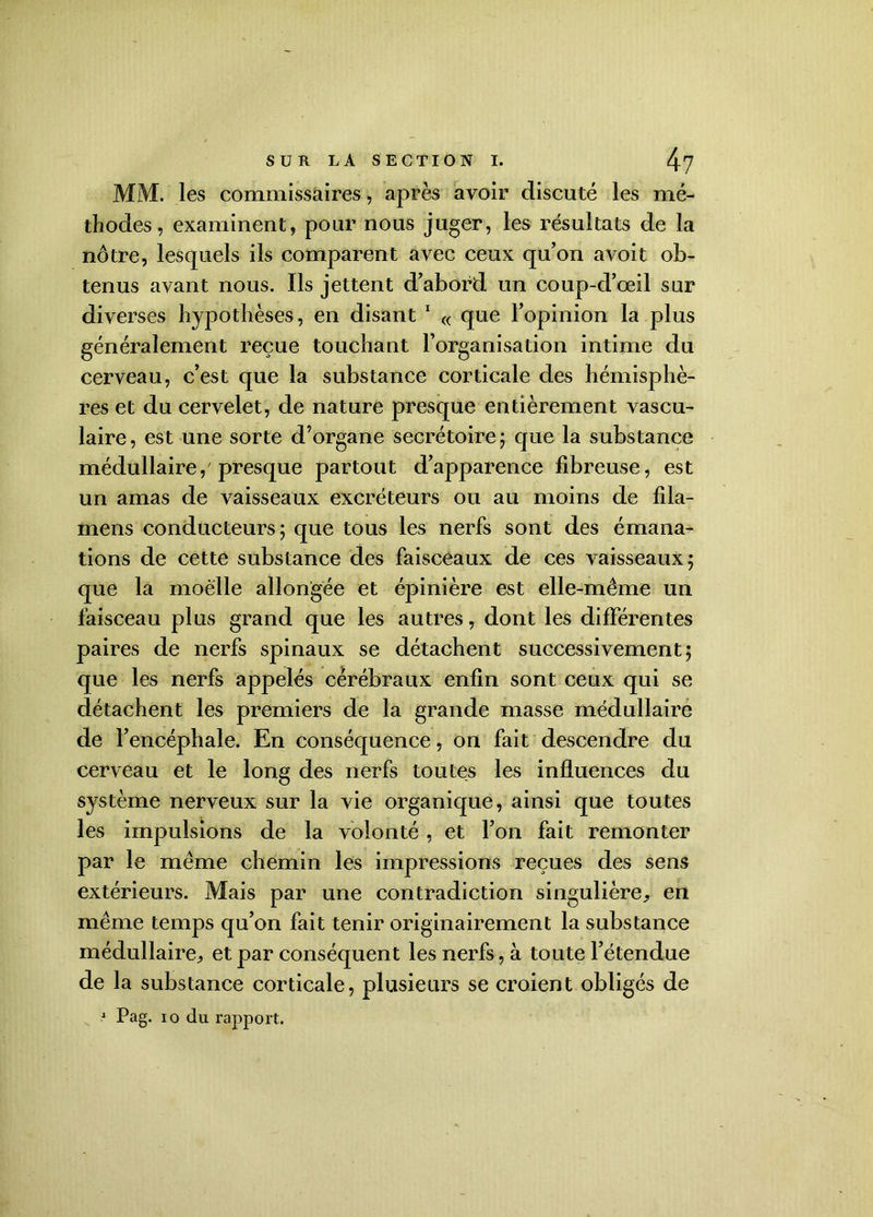 MM. les commissaires, après avoir discuté les mé- thodes , examinent, pour nous juger, les résultats de la nôtre, lesquels ils comparent avec ceux qu’on a voit ob- tenus avant nous. Ils jettent d’abord un coup-d’œil sur diverses hypothèses, en disant 1 « que l’opinion la plus généralement reçue touchant l’organisation intime du cerveau, c’est que la substance corticale des hémisphè- res et du cervelet, de nature presque entièrement vascu- laire, est une sorte d’organe secrétoire ; que la substance médullaire,'presque partout d’apparence fibreuse, est un amas de vaisseaux excréteurs ou au moins de fila- mens conducteurs; que tous les nerfs sont des émana- tions de cette substance des faisceaux de ces vaisseaux; que la moelle allongée et épinière est elle-même un faisceau plus grand que les autres, dont les différentes paires de nerfs spinaux se détachent successivement; que les nerfs appelés cérébraux enfin sont ceux qui se détachent les premiers de la grande masse médullaire de l’encéphale. En conséquence, on fait descendre du cerveau et le long des nerfs toutes les influences du système nerveux sur la vie organique, ainsi que toutes les impulsions de la volonté , et l’on fait remonter par le même chemin les impressions reçues des sens extérieurs. Mais par une contradiction singulière, en même temps qu’on fait tenir originairement la substance médullaire, et par conséquent les nerfs, à toute l’étendue de la substance corticale, plusieurs se croient obligés de 1 Pag. io du rapport.