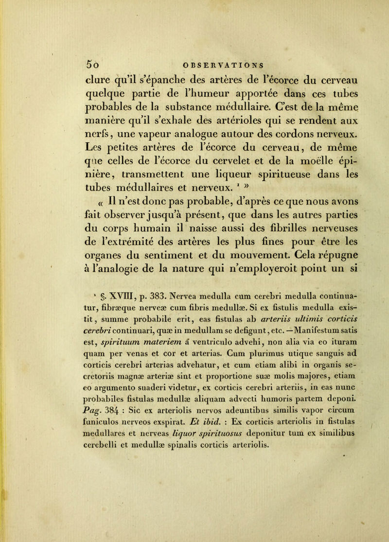 dure qu’il s’épanche des artères de l’écorce du cerveau quelque partie de l’humeur apportée dans ces tubes probables de la substance médullaire. C’est de la même manière qu’il s’exhale des artérioles qui se rendent aux nerfs, une vapeur analogue autour des cordons nerveux. Les petites artères de l’écorce du cerveau, de même que celles de l’écorce du cervelet et de la moelle épi- nière, transmettent une liqueur spiritueuse dans les tubes médullaires et nerveux. 1 « Il n’est donc pas probable, d’après ce que nous avons fait observer jusqu’à présent, que dans les autres parties du corps humain il naisse aussi des fibrilles nerveuses de l’extrémité des artères les plus fines pour être les organes du sentiment et du mouvement. Cela répugne à l’analogie de la nature qui n’employeroit point un si * §. XVIII, p. 383. Nervea medulla cum cerebri medulla continua- tur, fibræque nerveæ cum fibris medullæ. Si ex fistulis medulla exis- tit, summe probabile erit, eas fistulas ab arteriis ultimis corticis cerebri continuari, quæ in medullam se defigunt, etc. —Manifestum satis est, spirituum materiem a ventriculo advehi, non alia via eo ituram quam per venus et cor et arterias. Cum plurimus utique sanguis ad corticis cerebri arterias advehatur, et cum etiam alibi in organis se- cretoriis magnæ arteriæ sint et proportione suæ molis majores, etiam eo argumento suaderi videtur, ex corticis cerebri arteriis, in eas nunc probabiles fistulas medullæ aliquam advecti humoris partem deponi. Pag- 384 : Sic ex arteriolis nervos adeuntibus similis vapor circum funiculos nerveos exspirat. Et ibid. : Ex corticis arteriolis in fistulas medullares et nerveas liquor spirituosus deponitur tum ex similibus cerebelli et medullæ spinalis corticis arteriolis.