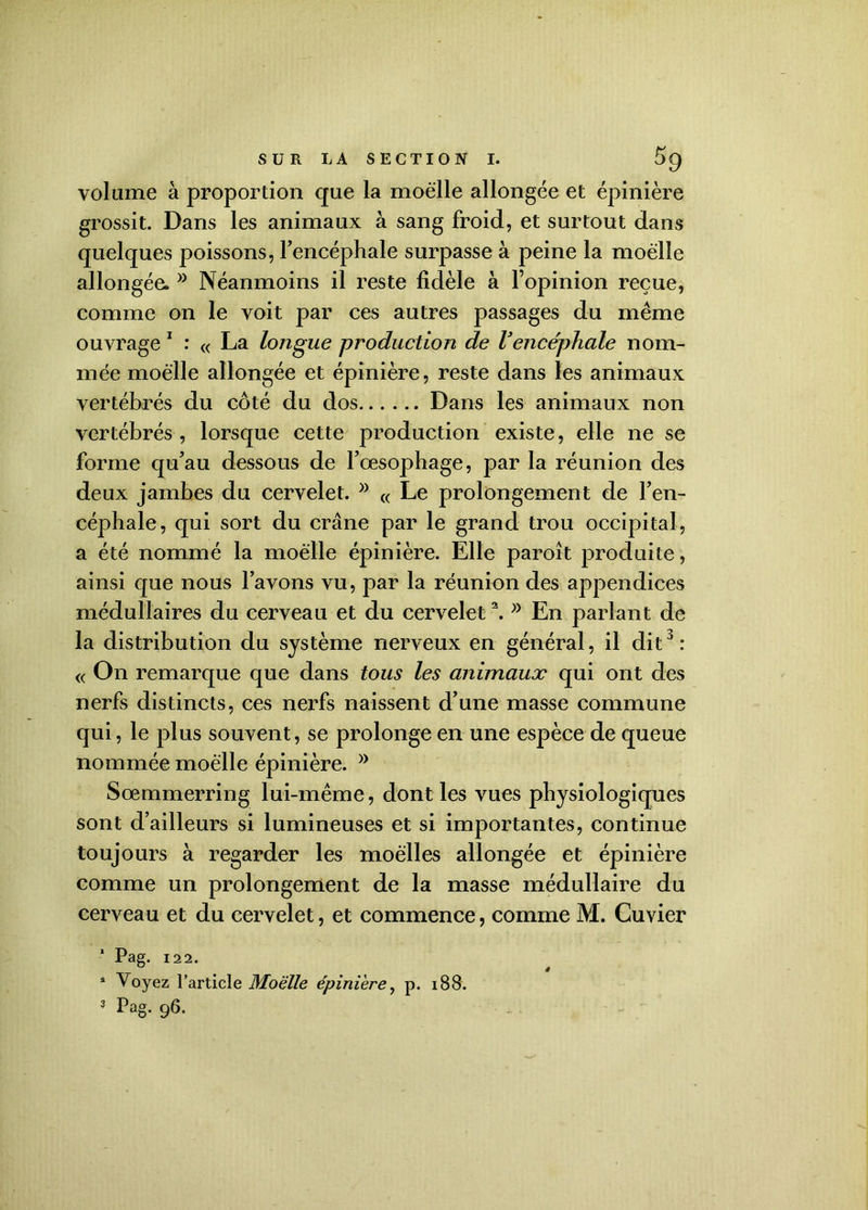 volume à proportion que la moelle allongée et épinière grossit. Dans les animaux à sang froid, et surtout dans quelques poissons, l’encéphale surpasse à peine la moelle allongée*Néanmoins il reste fidèle à l’opinion reçue, comme on le voit par ces autres passages du même ouvrage 1 : « La longue production de Vencéphale nom- mée moelle allongée et épinière, reste dans les animaux vertébrés du côté du dos Dans les animaux non vertébrés , lorsque cette production existe, elle ne se forme qu’au dessous de l’oesophage, par la réunion des deux jambes du cervelet. « Le prolongement de l’en- céphale, qui sort du crâne par le grand trou occipital, a été nommé la moelle épinière. Elle paroît produite, ainsi que nous l’avons vu, par la réunion des appendices médullaires du cerveau et du cervelet2.En parlant de la distribution du système nerveux en général, il dit3 : « On remarque que dans tous les animaux qui ont des nerfs distincts, ces nerfs naissent d’une masse commune qui, le plus souvent, se prolonge en une espèce de queue nommée moelle épinière. }) Sœmmerring lui-même, dont les vues physiologiques sont d’ailleurs si lumineuses et si importantes, continue toujours à regarder les moelles allongée et épinière comme un prolongement de la masse médullaire du cerveau et du cervelet, et commence, comme M. Cuvier 1 Pag. 12 2. s Voyez l’article Moelle épinière, p. i88.