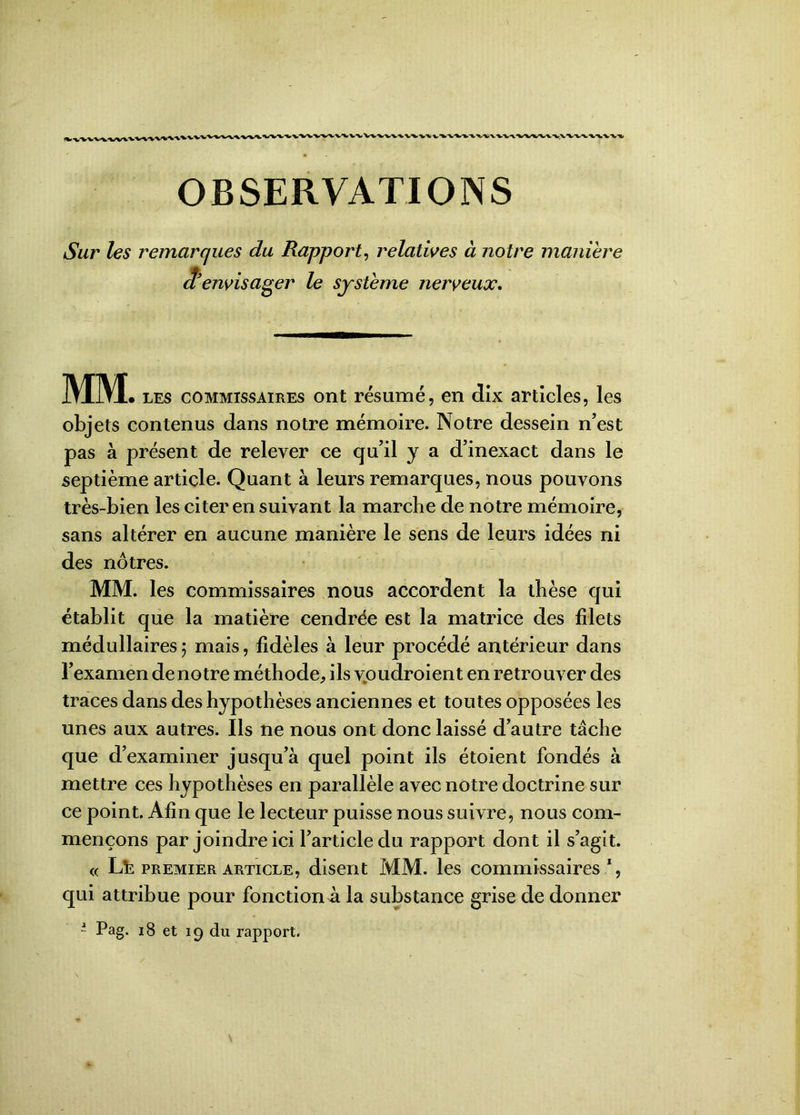 OBSERVATIONS Sur les remarques du Rapport, relatives à notre maniéré d'envisager le système nerveux. MM • les commissaires ont résumé, en dix articles, les objets contenus dans notre mémoire. Notre dessein n’est pas à présent de relever ce qu’il y a d’inexact dans le septième article. Quant à leurs remarques, nous pouvons très-bien les citer en suivant la marche de notre mémoire, sans altérer en aucune manière le sens de leurs idées ni des nôtres. MM. les commissaires nous accordent la thèse qui établit que la matière cendrée est la matrice des filets médullaires) mais, fidèles à leur procédé antérieur dans l’examen de notre méthode, ils vpudroient en retrouver des traces dans des hypothèses anciennes et toutes opposées les unes aux autres. Ils ne nous ont donc laissé d’autre tâche que d’examiner jusqu’à quel point ils étoient fondés à mettre ces hypothèses en parallèle avec notre doctrine sur ce point. Afin que le lecteur puisse nous suivre, nous com- mençons par joindre ici l’article du rapport dont il s’agit. « Lfc premier article, disent MM. les commissaires % qui attribue pour fonction à la substance grise de donner ~ Pag. 18 et 19 du rapport.