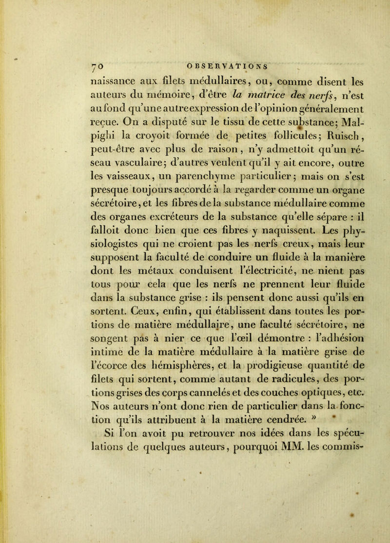 7° naissance aux filets médullaires, ou, comme disent les auteurs du mémoire, d’être la matrice des nerfs, n’est au fond qu’une autre expression de l’opinion généralement reçue. On a disputé sur le tissu de cette substance; Mal- pighi la croyoit formée de petites follicules; Ruisch, peut-être avec plus de raison , n’y admettoit qu’un ré- seau vasculaire; d’autres veulent qu’il y ait encore, outre les vaisseaux, un parenchyme particulier ; mais on s’est presque toujours accordé à la regarder comme un organe sécrétoire, et les fibres de la substance médullaire comme des organes excréteurs de la substance qu’elle sépare : il falloit donc bien que ces fibres y naquissent. Les phy- siologistes qui ne croient pas les nerfs creux, mais leur supposent la faculté de conduire un fluide à la manière dont les métaux conduisent l’électricité, ne nient pas tous pour cela que les nerfs ne prennent leur fluide dans la substance grise : ils pensent donc aussi qu’ils en sortent. Ceux, enfin, qui établissent dans toutes les por- tions de matière médullajre, une faculté sécrétoire, ne songent pas à nier ce que l’œil démontre : l’adhésion intime de la matière médullaire à la matière grise de l’écorce des hémisphères, et la prodigieuse quantité de filets qui sortent, comme autant de radicules, des por- tions grises des corps cannelés et des couches optiques, etc. Nos auteurs n’ont donc rien de particulier dans la fonc- tion qu’ils attribuent à la matière cendrée. Si l’on avoit pu retrouver nos idées dans les spécu- lations de quelques auteurs, pourquoi MM. les commis-