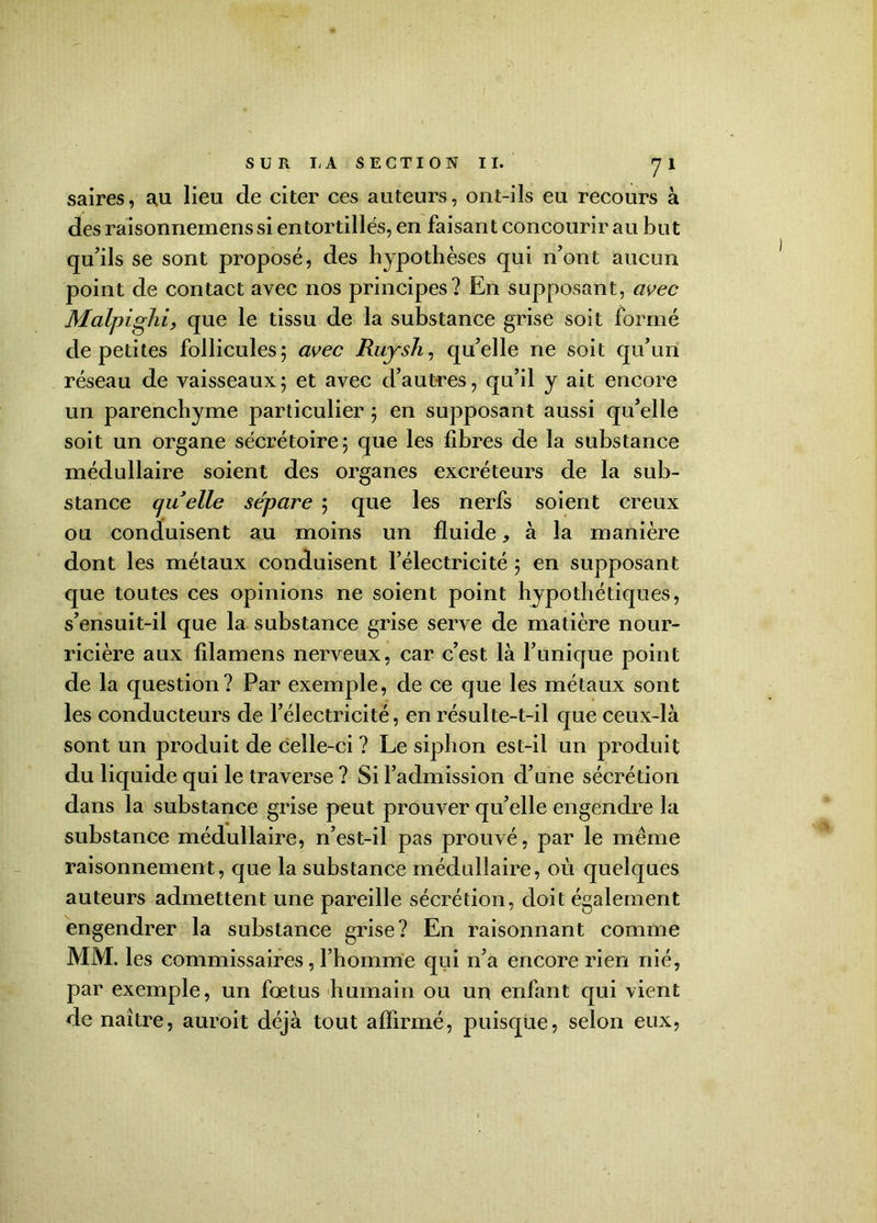SUR I.A SECTION II. 7 1 saires, au lieu de citer ces auteurs, ont-ils eu recours à des raisonnemens si entortillés, en faisant concourir au but qu'ils se sont proposé, des hypothèses qui n'ont aucun point de contact avec nos principes? En supposant, avec Malpighi, que le tissu de la substance grise soit formé de petites follicules 5 avec Ruysli, qu'elle ne soit qu’un réseau de vaisseaux5 et avec d'autres, qu’il y ait encore un parenchyme particulier 5 en supposant aussi qu'elle soit un organe sécrétoire 5 que les fibres de la substance médullaire soient des organes excréteurs de la sub- stance quelle séparé ; que les nerfs soient creux ou conduisent au moins un fluide* à la manière dont les métaux conduisent l'électricité 5 en supposant que toutes ces opinions ne soient point hypothétiques, s'ensuit-il que la substance grise serve de matière nour- ricière aux filamens nerveux, car c'est là l'unique point de la question? Par exemple, de ce que les métaux sont les conducteurs de l’électricité, en résulte-t-il que ceux-là sont un produit de celle-ci ? Le siphon est-il un produit du liquide qui le traverse ? Si l’admission d'une sécrétion dans la substance grise peut prouver qu'elle engendre la substance médullaire, n'est-il pas prouvé, par le même raisonnement, que la substance médullaire, où quelques auteurs admettent une pareille sécrétion, doit également engendrer la substance grise? En raisonnant comme MM. les commissaires, l’homme qui n'a encore rien nié, par exemple, un fœtus humain ou un enfant qui vient de naître, auroit déjà tout affirmé, puisque, selon eux,