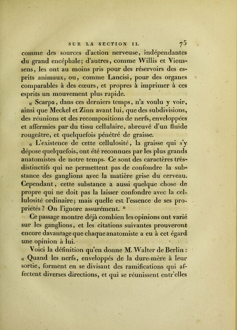 comme des sources d'action nerveuse, indépendantes du grand encéphale; d’autres, comme Willis et Vieus- sens, les ont au moins pris pour des réservoirs des es- prits animaux, ou, comme Lancisi, pour des organes comparables à des cœurs, et propres à imprimer à ces esprits un mouvement plus rapide. « Scarpa, dans ces derniers temps, n’a voulu y voir, ainsi que Meckel et Zinn avant lui, que des subdivisions, des réunions et des recompositions de nerfs, enveloppées et affermies par du tissu cellulaire, abreuvé d’un fluide rougeâtre, et quelquefois pénétré de graisse. « L’existence de cette cellulosité, la graisse qui s’y dépose quelquefois, ont été reconnues par les plus grands anatomistes de notre temps. Ce sont des caractères très- distinctifs qui ne permettent pas de confondre la sub- stance des ganglions avec la matière grise du cerveau. Cependant, cette substance a aussi quelque chose de propre qui ne doit pas la laisser confondre avec la cel- lulosité ordinaire; mais quelle est l’essence de ses pro- priétés ? On l’ignore assurément. w Ce passage montre déjà combien les opinions ont varié sur les ganglions, et les citations suivantes prouveront encore davantage que chaque anatomiste a eu à cet égard une opinion à lui. Voici la définition qu’en donne M. Walter de Berlin : « Quand les nerfs, enveloppés de la dure-mère à leur sortie, forment en se divisant des ramifications qui af- fectent diverses directions, et qui se réunissent entr’elles