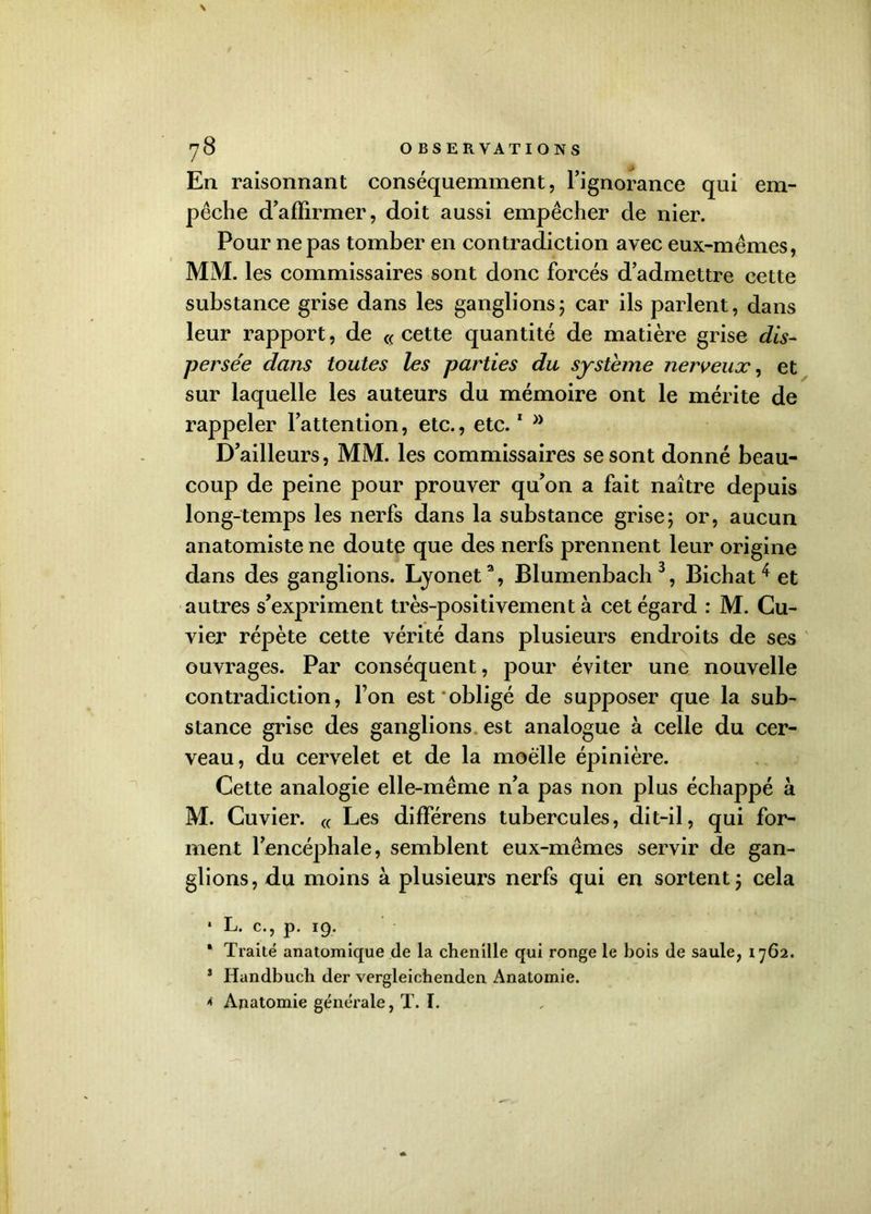 En raisonnant conséquemment, l’ignorance qui em- pêche d’affirmer, doit aussi empêcher de nier. Pour ne pas tomber en contradiction avec eux-mêmes, MM. les commissaires sont donc forcés d’admettre cette substance grise dans les ganglions; car ils parlent, dans leur rapport, de «cette quantité de matière grise dis- persée dans toutes les parties du système nerveux^ et sur laquelle les auteurs du mémoire ont le mérite de rappeler l’attention, etc., etc.1 >} D’ailleurs, MM. les commissaires se sont donné beau- coup de peine pour prouver qu’on a fait naître depuis long-temps les nerfs dans la substance grise; or, aucun anatomiste ne doute que des nerfs prennent leur origine dans des ganglions. Lyonet2, Blumenbach3, Bichat 4 et autres s’expriment très-positivement à cet égard : M. Cu- vier répète cette vérité dans plusieurs endroits de ses ouvrages. Par conséquent, pour éviter une nouvelle contradiction, l’on est obligé de supposer que la sub- stance grise des ganglions est analogue à celle du cer- veau, du cervelet et de la moelle épinière. Cette analogie elle-même n’a pas non plus échappé à M. Cuvier. « Les différens tubercules, dit-il, qui for- ment l’encéphale, semblent eux-mêmes servir de gan- glions, du moins à plusieurs nerfs qui en sortent; cela * L. c., p. 19. 1 Traité anatomique de la chenille qui ronge le bois de saule, 1762. 3 Handbuch der vergleichenden Anatomie.