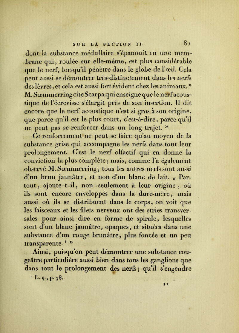 dont la substance médullaire s’épanouit en une mem- brane qui, roulée sur elle-même, est plus considérable que le nerf, lorsqu’il pénètre dans le globe de l’œil. Gela peut aussi se démontrer très-distinctement dans les nerfs des lèvres, et cela est aussi fort évident chez les animaux. » M. Sœmmerring cite Scarpa qui enseigne que le nerf acous- tique de l’écrevisse s’élargit près de son insertion. Il dit encore que le nerf acoustique n’est si gros à son origine, que parce qu’il est le plus court, c’est-à-dire, parce qu’il ne peut pas se renforcer dans un long trajet. Ce renforcement ne peut se faire qu’au moyen de la substance grise qui accompagne les nerfs dans tout leur prolongement. C’est le nerf olfactif qui en donne la conviction la plus complète; mais, comme l’a également observé M. Sœmmerring, tous les autres nerfs sont aussi d’un brun jaunâtre, et non d’un blanc de lait. « Par- tout , ajoute-t-il, non-seulement à leur origine, où ils sont encore enveloppés dans la dure-mère, mais aussi où ils se distribuent dans le corps, on voit que les faisceaux et les filets nerveux ont des stries transver- sales pour ainsi dire en forme de spirale, lesquelles sont d’un blanc jaunâtre, opaques, et situées dans une substance d’un rouge brunâtre, plus foncée et un peu transparente.1 n Ainsi, puisqu’on peut démontrer une substance rou- geâtre particulière aussi bien dans tous les ganglions que dans tout le prolongement des nerfs ; qu’il s’engendre * L. ç., p. 78. 11