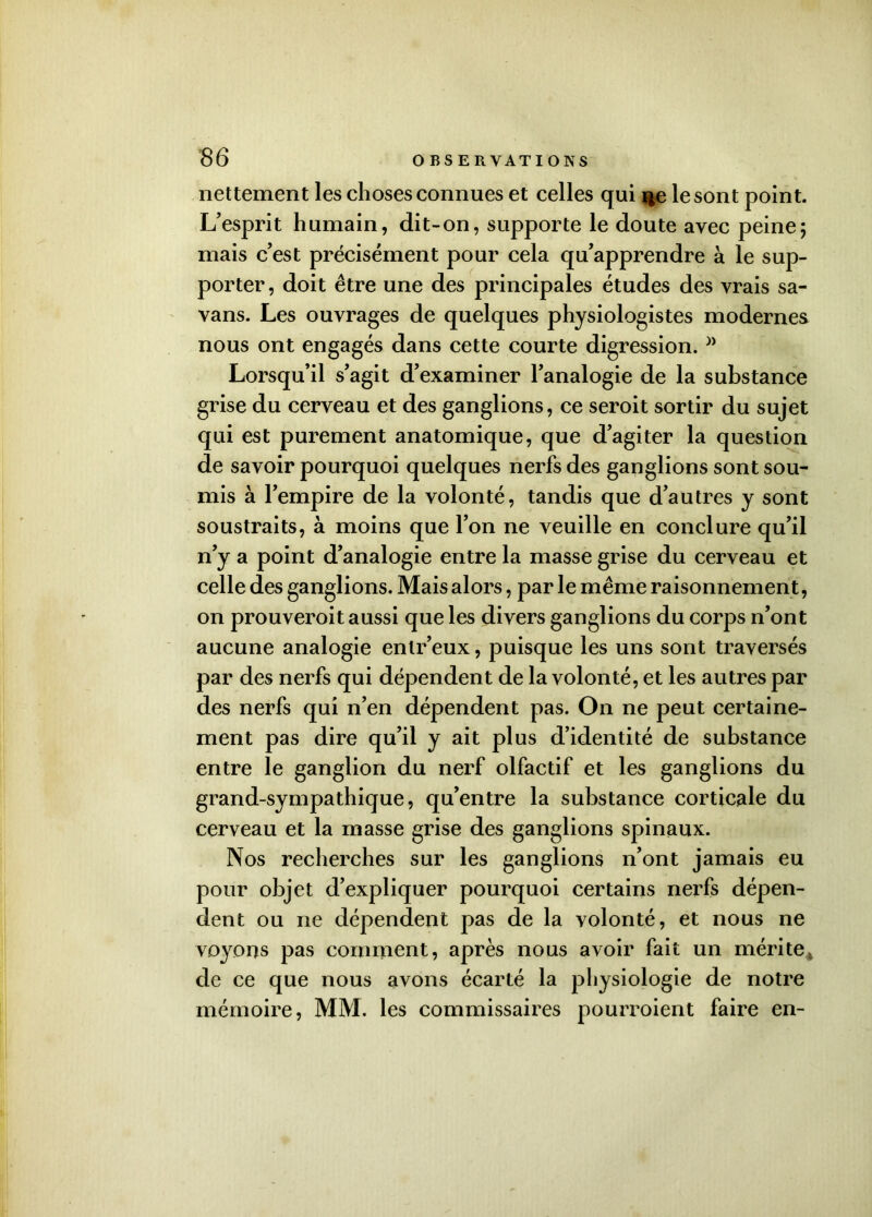 nettement les choses connues et celles qui rçe le sont point. L’esprit humain, dit-on, supporte le doute avec peine5 mais c’est précisément pour cela qu’apprendre à le sup- porter, doit être une des principales études des vrais sa- vans. Les ouvrages de quelques physiologistes modernes nous ont engagés dans cette courte digression. }> Lorsqu’il s’agit d’examiner l’analogie de la substance grise du cerveau et des ganglions, ce seroit sortir du sujet qui est purement anatomique, que d’agiter la question de savoir pourquoi quelques nerfs des ganglions sont sou- mis à l’empire de la volonté, tandis que d'autres y sont soustraits, à moins que l’on ne veuille en conclure qu’il n’y a point d’analogie entre la masse grise du cerveau et celle des ganglions. Mais alors, par le même raisonnement, on prouveroit aussi que les divers ganglions du corps n’ont aucune analogie entr’eux, puisque les uns sont traversés par des nerfs qui dépendent de la volonté, et les autres par des nerfs qui n’en dépendent pas. On ne peut certaine- ment pas dire qu’il y ait plus d’identité de substance entre le ganglion du nerf olfactif et les ganglions du grand-sympathique, qu’entre la substance corticale du cerveau et la masse grise des ganglions spinaux. Nos recherches sur les ganglions n’ont jamais eu pour objet d’expliquer pourquoi certains nerfs dépen- dent ou ne dépendent pas de la volonté, et nous ne voyous pas comment, après nous avoir fait un mérite de ce que nous avons écarté la physiologie de notre mémoire, MM. les commissaires pourroient faire en-