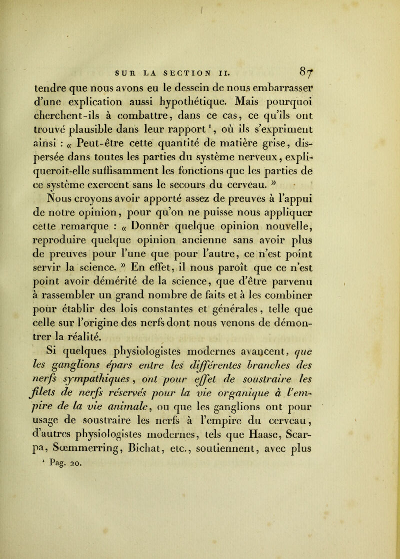 tendre que nous ayons eu le dessein de nous embarrasser d’une explication aussi hypothétique. Mais pourquoi cherchent-ils à combattre, dans ce cas, ce qu’ils ont trouvé plausible dans leur rapport1, où ils s’expriment ainsi : « Peut-être cette quantité de matière grise, dis- persée dans toutes les parties du système nerveux, expli- queroit-elle suffisamment les fonctions que les parties de ce système exercent sans le secours du cerveau. Nous croyons avoir apporté assez de preuves à l’appui de notre opinion, pour qu’on ne puisse nous appliquer cette remarque : « Donner quelque opinion nouvelle, reproduire quelque opinion ancienne sans avoir plus de preuves pour l’une que pour l’autre, ce n’est point servir la science. En effet, il nous paroît que ce n’est point avoir démérité de la science, que d’être parvenu à rassembler un grand nombre de faits et à les combiner pour établir des lois constantes et générales, telle que celle sur l’origine des nerfs dont nous venons de démon- trer la réalité. Si quelques physiologistes modernes avancent^ que les ganglions épars entre les différentes branches des nerfs sympathiques, ont pour effet de soustraire les filets de nerfs réservés pour la vie organique à l’em- pire de la vie animale, ou que les ganglions ont pour usage de soustraire les nerfs à l’empire du cerveau, d’autres physiologistes modernes, tels que Haase, Scar- pa, Sœmmerring, Bichat, etc., soutiennent, avec plus