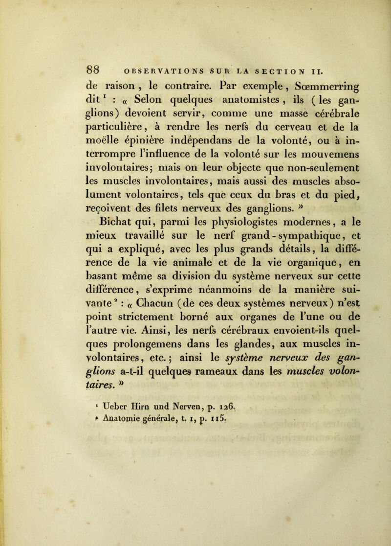 de raison , le contraire. Par exemple, Sœmmerring dit 1 : « Selon quelques anatomistes , ils ( les gan- glions) dévoient servir, comme une masse cérébrale particulière, à rendre les nerfs du cerveau et de la moelle épinière indépendans de la volonté, ou à in- terrompre l’influence de la volonté sur les mouvemens involontaires5 mais on leur objecte que non-seulement les muscles involontaires, mais aussi des muscles abso- lument volontaires, tels que ceux du bras et du pied, reçoivent des filets nerveux des ganglions. Bichat qui, parmi les physiologistes modernes, a le mieux travaillé sur le nerf grand - sympathique, et qui a expliqué, avec les plus grands détails, la diffé- rence de la vie animale et de la vie organique, en basant même sa division du système nerveux sur cette différence, s’exprime néanmoins de la manière sui- vante 3 : « Chacun (de ces deux systèmes nerveux) n’est point strictement borné aux organes de l’une ou de l’autre vie. Ainsi, les nerfs cérébraux envoient-ils quel- ques prolongemens dans les glandes, aux muscles in- volontaires , etc. y ainsi le système nerveux des gan- glions a-t-il quelques rameaux dans les muscles volon- taires. >J * Ueber Hirn und Nerven, p. 126, * Anatomie générale, t. 1, p. n5.
