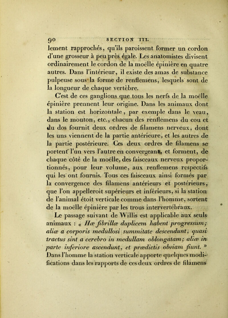 lement rapprochés, qu’ils paroissent former un cordon d’une grosseur à peu près égale. Les anatomistes divisent ordinairement le cordon de la moelle épinière en quatre autres. Dans l’intérieur, il existe des amas de substance pulpeuse sous la forme de renflemens, lesquels sont de la longueur de chaque vertèbre. C’est de ces ganglions que tous les nerfs de la moelle épinière prennent leur origine. Dans les animaux dont la station est horizontale , par exemple dans le veau, dans le mouton, etc., chacun des renflemens du cou et du dos fournit deux ordres de filamens nerveux, dont les uns viennent de la partie antérieure, et les autres de la partie postérieure. Ces deux ordres de filamens se portent' l’un vers l’autre en convergeant, et forment, de chaque coté de la moelle, des faisceaux nerveux propor- tionnés, pour leur volume, aux renflemens respectifs qui les ont fournis. Tous ces faisceaux ainsi formés par la convergence des filamens antérieurs et postérieurs, que l’on appelleroit supérieurs et inférieurs, si la station de l’animal étoit verticale comme dans l’homme, sortent de la moelle épinière par les trous intervertébraux. Le passage suivant de Willis est applicable aux seuls animaux : « H ce jibrillœ duplicem habent progressum; aliœ a corporis medullosi summitate descendant', cjuasi tractus sint a cerebro in inedullam oblongatam ; aliœ in parte inferiore ascendunt, et prœdictis obviam jiunt. J) Dans l’homme la station verticale apporte quelques modi- fications dans les rapports de ces deux ordres de filamens