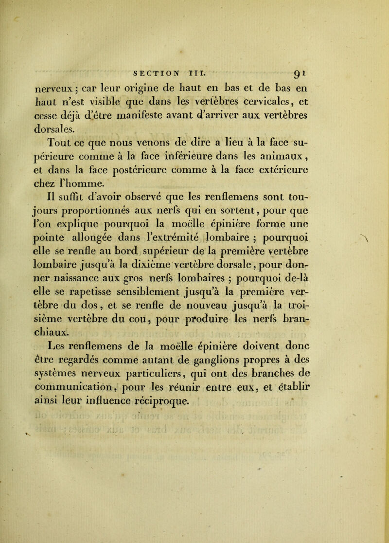 SECTION III. 91 nerveux ; car leur origine de haut en bas et de bas en haut n’est visible que dans les vertèbres cervicales, et cesse déjà d’être manifeste avant d’arriver aux vertèbres dorsales. Tout ce que nous venons de dire a lieu à la face su- périeure comme à la face inférieure dans les animaux, et dans la face postérieure comme à la face extérieure chez l’homme. Il suffit d’avoir observé que les renflemens sont tou- jours proportionnés aux nerfs qui en sortent, pour que l’on explique pourquoi la moelle épinière forme une pointe allongée dans l’extrémité lombaire ; pourquoi elle se renfle au bord supérieur de la première vertèbre lombaire jusqu’à la dixième vertèbre dorsale, pour don- ner naissance aux gros nerfs lombaires 5 pourquoi de-là elle se rapetisse sensiblement jusqu’à la première ver- tèbre du dos, et se renfle de nouveau jusqu’à la troi- sième vertèbre du cou, pour produire les nerfs bran- chiaux. Les renflemens de la moelle épinière doivent donc être regardés comme autant de ganglions propres à des systèmes nerveux particuliers, qui ont des branches de communication, pour les réunir entre eux, et établir ainsi leur influence réciproque.
