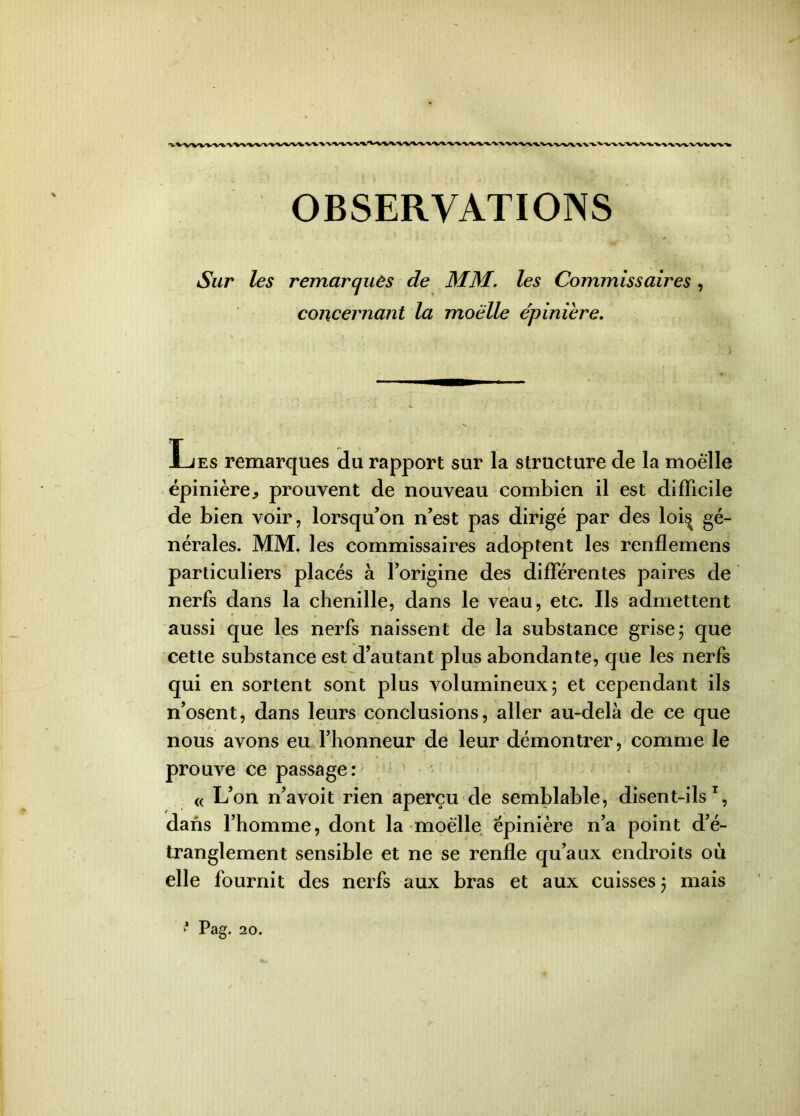 Sur les remarqués de MM. les Commissaires , concernant la moelle epinière. Les remarques du rapport sur la structure de la moelle épinière^ prouvent de nouveau combien il est difficile de bien voir, lorsqu’on n’est pas dirigé par des loi^ gé- nérales. MM, les commissaires adoptent les renflemens particuliers placés à l’origine des différentes paires de nerfs dans la chenille, dans le veau, etc. Ils admettent aussi que les nerfs naissent de la substance grise 5 que cette substance est d’autant plus abondante, que les nerfs qui en sortent sont plus volumineux; et cependant ils n’osent, dans leurs conclusions, aller au-delà de ce que nous avons eu l’honneur de leur démontrer, comme le • v f ; 1 • • . . ! , «* . . prouve ce passage: « L’on n’avoit rien aperçu de semblable, disent-ils1, dans l’homme, dont la-moelle épinière n’a point d’é- tranglement sensible et ne se renfle qu’aux endroits où elle fournit des nerfs aux bras et aux cuisses 5 mais