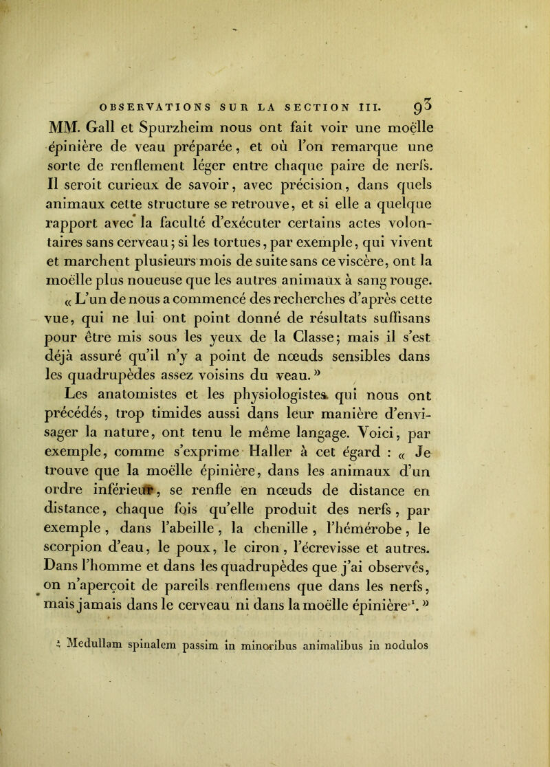 MM. Gall et Spurzheim nous ont fait voir une moelle épinière de veau préparée, et où Ton remarque une sorte de renflement léger entre chaque paire de nerfs. Il seroit curieux de savoir, avec précision, dans quels animaux cette structure se retrouve, et si elle a quelque rapport avec la faculté d’exécuter certains actes volon- taires sans cerveau ; si les tortues, par exemple, qui vivent et marchent plusieurs mois de suite sans ce viscère, ont la moelle plus noueuse que les autres animaux à sang rouge. « L’un de nous a commencé des recherches d’après cette vue, qui ne lui ont point donné de résultats suflisans pour être mis sous les yeux de la Classe; mais il s’est déjà assuré qu’il n’y a point de nœuds sensibles dans les quadrupèdes assez voisins du veau. Les anatomistes et les physiologistes* qui nous ont précédés, trop timides aussi dans leur manière d’envi- sager la nature, ont tenu le même langage. Voici, par exemple, comme s’exprime Haller à cet égard : « Je trouve que la moelle épinière, dans les animaux d’un ordre inférieur, se renfle en nœuds de distance en distance, chaque fois qu’elle produit des nerfs, par exemple , dans l’abeille , la chenille , l’hémérobe , le scorpion d’eau, le poux, le ciron, l’écrevisse et autres. Dans l’homme et dans les quadrupèdes que j’ai observés, on n’aperçoit de pareils renflemens que dans les nerfs, mais jamais dans le cerveau ni dans la moelle épinière1. * Medullam spinalem passim in minoribus animalibus in noclulos