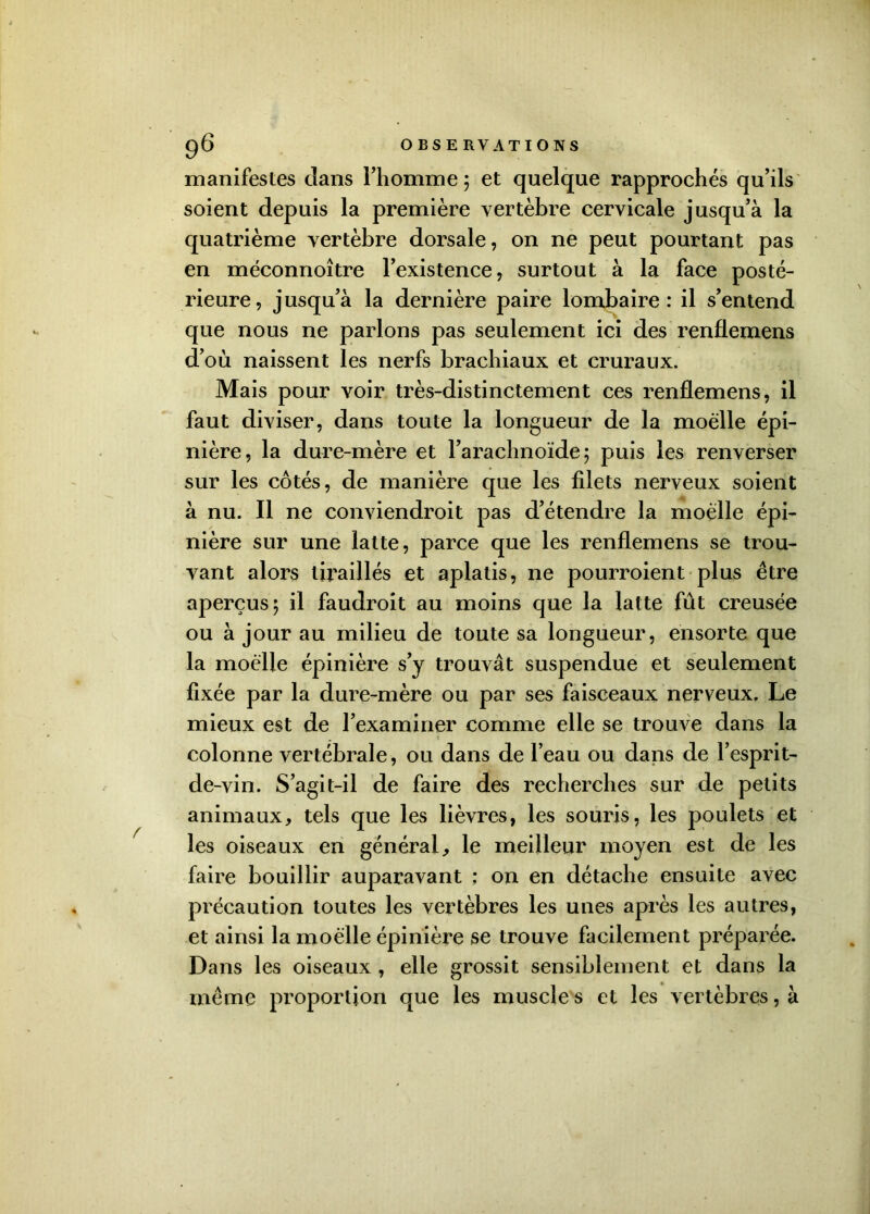 manifestes clans l’homme 5 et quelque rapprochés qu’ils soient depuis la première vertèbre cervicale jusqu’à la quatrième vertèbre dorsale, on ne peut pourtant pas en méconnoître l’existence, surtout à la face posté- rieure, jusqu’à la dernière paire lombaire: il s’entend que nous ne parlons pas seulement ici des renflemens d’où naissent les nerfs brachiaux et cruraux. Mais pour voir très-distinctement ces renflemens, il faut diviser, dans toute la longueur de la moelle épi- nière, la dure-mère et l’arachnoïde 5 puis les renverser sur les côtés, de manière que les filets nerveux soient à nu. Il ne conviendroit pas d’étendre la moelle épi- nière sur une latte, parce que les renflemens se trou- vant alors tiraillés et aplatis, ne pourroient plus être aperçus 5 il faudroit au moins que la latte fût creusée ou à jour au milieu de toute sa longueur, énsorte que la moelle épinière s’y trouvât suspendue et seulement fixée par la dure-mère ou par ses faisceaux nerveux. Le mieux est de l’examiner comme elle se trouve dans la colonne vertébrale, ou dans de l’eau ou dans de l’esprit- de-vin. S’agit-il de faire des recherches sur de petits animaux, tels que les lièvres, les souris, les poulets et les oiseaux en général, le meilleur moyen est de les faire bouillir auparavant ; on en détache ensuite avec précaution toutes les vertèbres les unes après les autres, et ainsi la moelle épinière se trouve facilement préparée. Dans les oiseaux , elle grossit sensiblement et dans la même proportion que les muscle s et les vertèbres, à