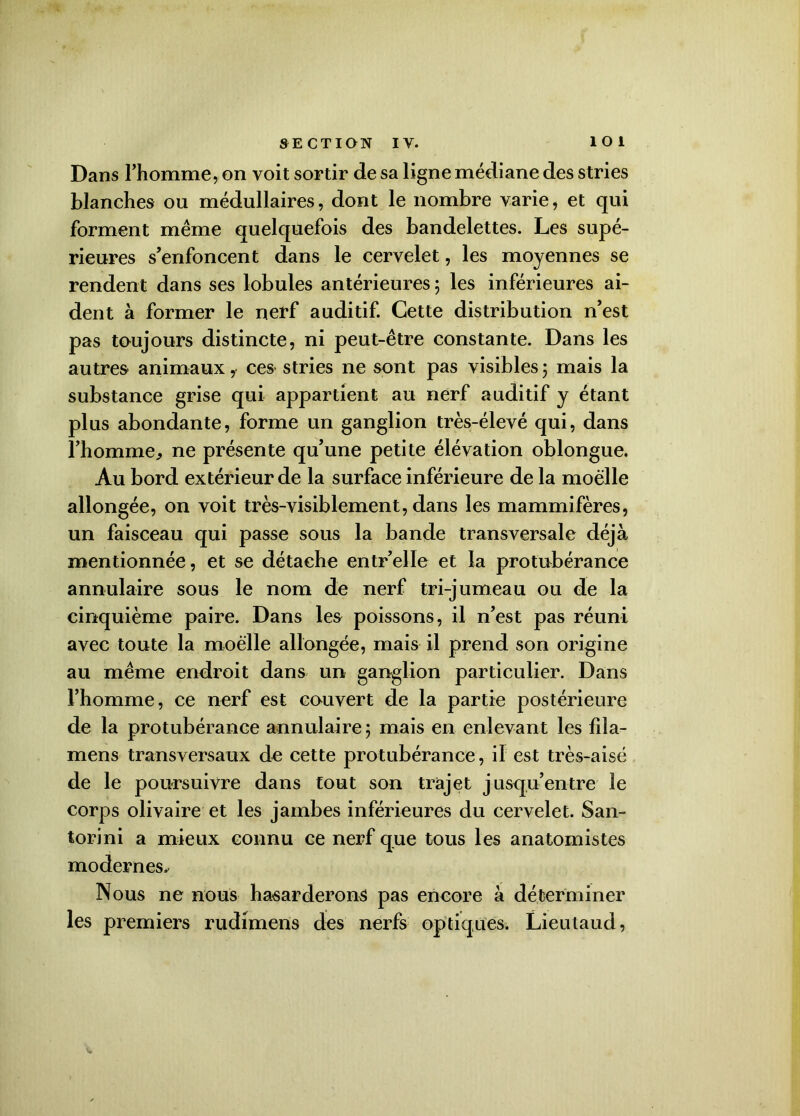 Dans l’homme, on voit sortir de sa ligne médiane des stries blanches ou médullaires, dont le nombre varie, et qui forment même quelquefois des bandelettes. Les supé- rieures s’enfoncent dans le cervelet, les moyennes se rendent dans ses lobules antérieures ; les inférieures ai- dent à former le nerf auditif. Cette distribution n’est pas toujours distincte, ni peut-être constante. Dans les autres animaux, ces stries ne sont pas visibles 5 mais la substance grise qui appartient au nerf auditif y étant plus abondante, forme un ganglion très-élevé qui, dans l’homme, ne présente qu’une petite élévation oblongue. Au bord extérieur de la surface inférieure de la moelle allongée, on voit très-visiblement, dans les mammifères, un faisceau qui passe sous la bande transversale déjà mentionnée, et se détache entr’elle et la protubérance annulaire sous le nom de nerf tri-jumeau ou de la cinquième paire. Dans les poissons, il n’est pas réuni avec toute la moelle allongée, mais il prend son origine au même endroit dans un ganglion particulier. Dans l’homme, ce nerf est couvert de la partie postérieure de la protubérance annulaire 5 mais en enlevant les fila- mens transversaux d^ cette protubérance , il est très-aisé de le poursuivre dans tout son trajet jusqu’entre le corps olivaire et les jambes inférieures du cervelet. San- torini a mieux connu ce nerf que tous les anatomistes modernes. Nous ne nous ha-sarderons pas encore à déterminer les premiers rudimens des nerfs optiques. Lieutaud,