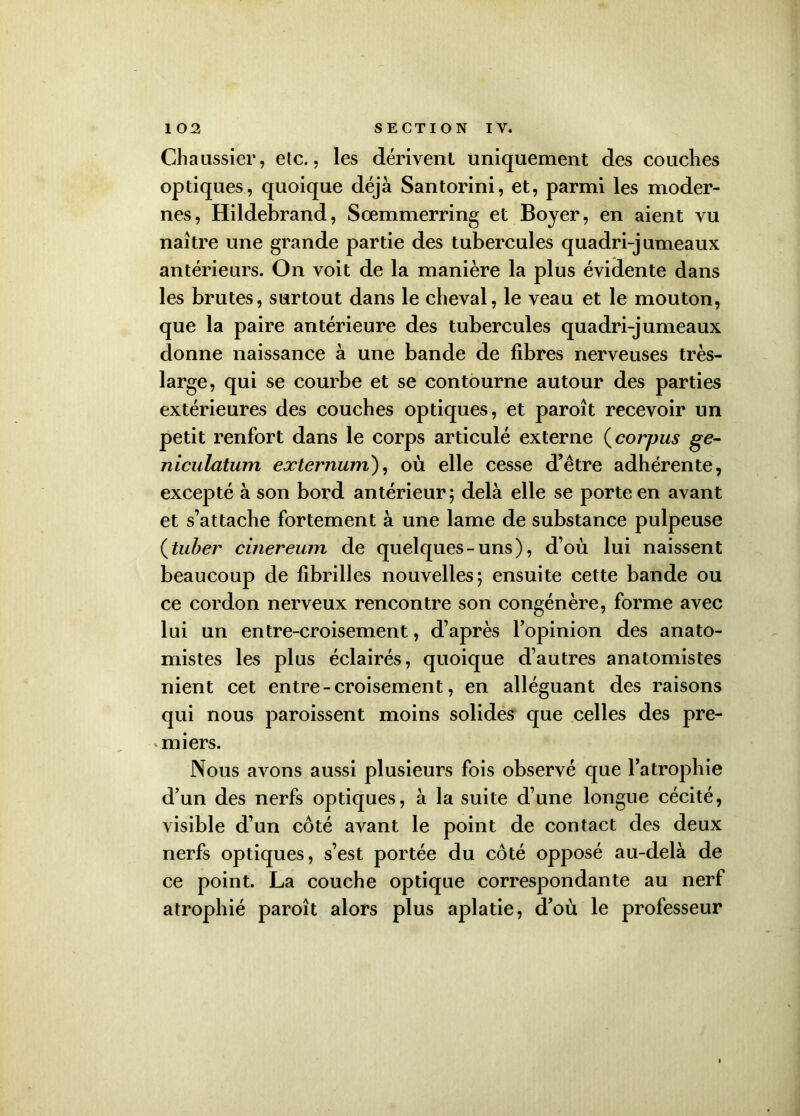Chaussier, etc., les dérivent uniquement des couches optiques, quoique déjà Santorini, et, parmi les moder- nes, Hildebrand, Sœmmerring et Boyer, en aient vu naître une grande partie des tubercules quadri-jumeaux antérieurs. On voit de la manière la plus évidente dans les brutes, surtout dans le cheval, le veau et le mouton, que la paire antérieure des tubercules quadri-jumeaux donne naissance à une bande de fibres nerveuses très- large, qui se courbe et se contourne autour des parties extérieures des couches optiques, et paroît recevoir un petit renfort dans le corps articulé externe (corpus ge- niculatum externum), où elle cesse d’être adhérente, excepté à son bord antérieur; delà elle se porte en avant et s’attache fortement à une lame de substance pulpeuse (tuber cinereum de quelques-uns), d’où lui naissent beaucoup de fibrilles nouvelles; ensuite cette bande ou ce cordon nerveux rencontre son congénère, forme avec lui un entre-croisement, d’après l’opinion des anato- mistes les plus éclairés, quoique d’autres anatomistes nient cet entre - croisement, en alléguant des raisons qui nous paroissent moins solides que celles des pre- miers. Nous avons aussi plusieurs fois observé que l’atrophie d’un des nerfs optiques, à la suite d’une longue cécité, visible d’un côté avant le point de contact des deux nerfs optiques, s’est portée du côté opposé au-delà de ce point. La couche optique correspondante au nerf atrophié paroît alors plus aplatie, d’où le professeur