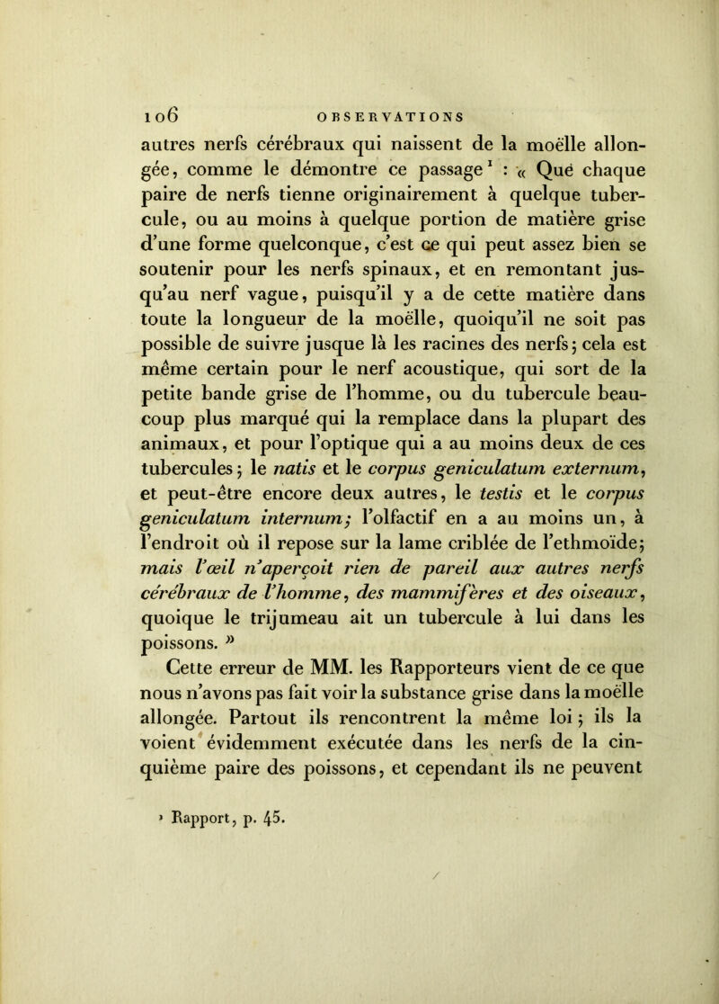 autres nerfs cérébraux qui naissent de la moelle allon- gée , comme le démontre ce passage 1 : « Qué chaque paire de nerfs tienne originairement à quelque tuber- cule, ou au moins à quelque portion de matière grise d’une forme quelconque, c’est ce qui peut assez bien se soutenir pour les nerfs spinaux, et en remontant jus- qu’au nerf vague, puisqu’il y a de cette matière dans toute la longueur de la moelle, quoiqu’il ne soit pas possible de suivre jusque là les racines des nerfs 3 cela est même certain pour le nerf acoustique, qui sort de la petite bande grise de l’homme, ou du tubercule beau- coup plus marqué qui la remplace dans la plupart des animaux, et pour l’optique qui a au moins deux de ces tubercules 5 le natis et le corpus geniculatum externum, et peut-être encore deux autres, le testis et le corpus geniculatum internum; l’olfactif en a au moins un, à l’endroit où il repose sur la lame criblée de l’ethmoïde; mais Vœil naperçoit rien de pareil aux autres nerfs cérébraux de l’homme, des mammifères et des oiseaux, quoique le trijumeau ait un tubercule à lui dans les poissons. ” Cette erreur de MM. les Rapporteurs vient de ce que nous n’avons pas fait voir la substance grise dans la moelle allongée. Partout ils rencontrent la même loi 3 ils la voient évidemment exécutée dans les nerfs de la cin- quième paire des poissons, et cependant ils ne peuvent » Rapport, p. 45. /