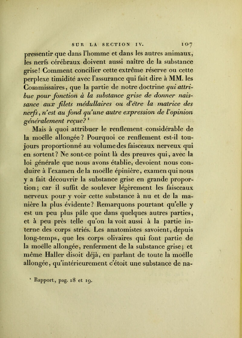pressentir que dans l’homme et dans les autres animaux, les nerfs cérébraux doivent aussi naître de la substance grise ! Comment concilier cette extrême réserve ou cette perplexe timidité avec l’assurance qui fait dire à MM. les Commissaires, que la partie de notre doctrine qui attri- bue pour fonction à la substance grise de donner nais- sance aux filets me'dullaires ou d'être la matrice des nerfs, n'est au fond qu'une autre expression de l'opinion généralement reçue?1 Mais à quoi attribuer le renflement considérable de la moelle allongée? Pourquoi ce renflement est-il tou- jours proportionné au volume des faisceaux nerveux qui en sortent? Ne sont-ce point là des preuves qui, avec la loi générale que nous avons établie, dévoient nous con- duire à l’examen de la moelle épinière, examen qui nous y a fait découvrir la substance grise en grande propor- tion y car il suffit de soulever légèrement les faisceaux nerveux pour y voir cette substance à nu et de la ma- nière la plus évidente? Remarquons pourtant qu’elle y est un peu plus pâle que dans quelques autres parties, et à peu près telle qu’on la voit aussi à la partie in- terne des corps striés. Les anatomistes savoient, depuis long-temps, que les corps olivaires qui font partie de la moelle allongée, renferment de la substance grise 5 et même Haller disoit déjà, en parlant de toute la moelle allongée, qu’intérieurement c’étoit une substance de na- 1 Rapport, pag. 18 et 19.