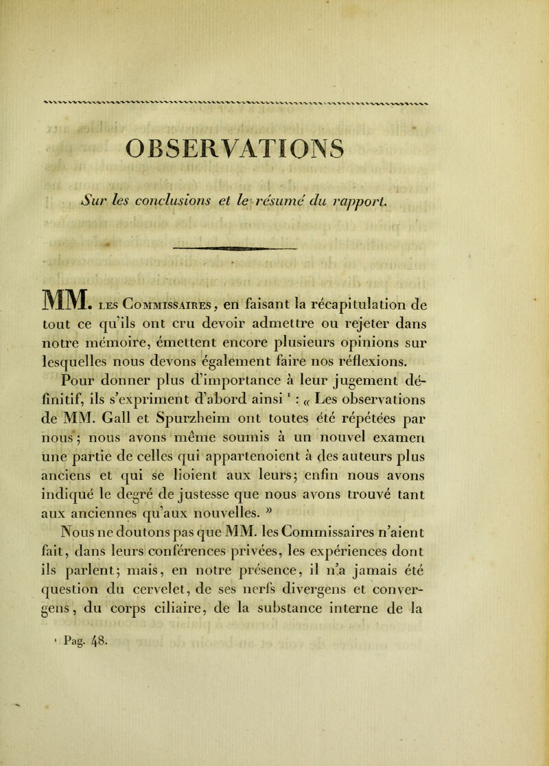 k/^^VX-VW vvxxxxxxxx \ -X--V xx> \xxXxxvx OBSERVATIONS Sur les conclusions et le résumé du rapport. MM • les Commissaires, en faisant ia récapitulation de tout ce qu’ils ont cru devoir admettre ou rejeter dans notre mémoire, émettent encore plusieurs opinions sur lesquelles nous devons également faire nos réflexions. Pour donner plus d’importance à leur jugement dé- finitif, ils s’expriment d’abord ainsi1 : « Les observations de MM. Gall et Spurzheim ont toutes été répétées par nous ; nous avons même soumis à un nouvel examen une partie de celles qui appartenoient à des auteurs plus anciens et qui se lioient aux leurs; enfin nous avons indiqué le degré de justesse que nous avons trouvé tant aux anciennes qu’aux nouvelles. )} Nous ne doutons pas que MM. les Commissaires n’aient fait, dans leurs conférences privées, les expériences dont ils parlent; mais, en notre présence, il n’a jamais été question du cervelet, de ses nerfs divergens et conver- gens, du corps ciliaire, de la substance interne de la 1 Pag. 48.