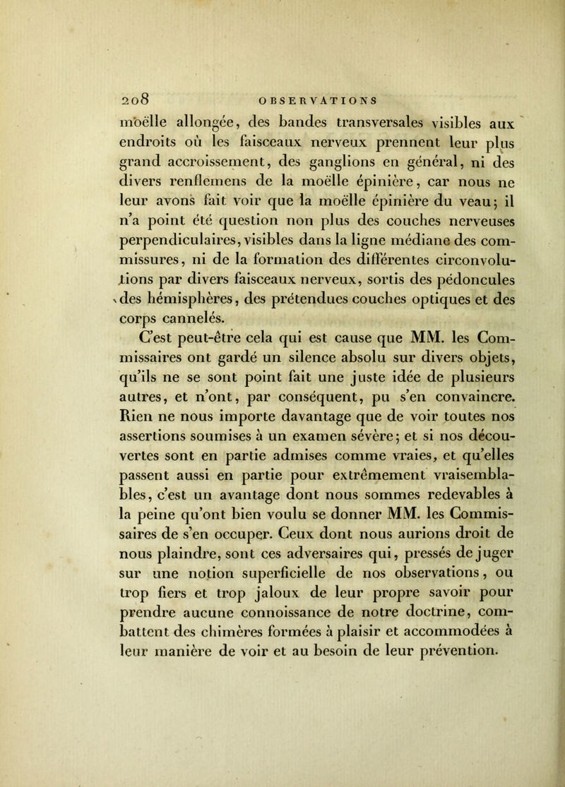 moelle allongée, des bandes transversales visibles aux endroits où les faisceaux nerveux prennent leur plus grand accroissement, des ganglions en général, ni des divers renflemens de la moelle épinière, car nous ne leur avons fait voir que la moelle épinière du veau; il n’a point été question non plus des couches nerveuses perpendiculaires, visibles dans la ligne médiane des com- missures, ni de la formation des différentes circonvolu- tions par divers faisceaux nerveux, sortis des pédoncules xdes hémisphères, des prétendues couches optiques et des corps cannelés. C’est peut-être cela qui est cause que MM. les Com- missaires ont gardé un silence absolu sur divers objets, qu’ils ne se sont point fait une juste idée de plusieurs autres, et n’ont, par conséquent, pu s’en convaincre. Rien ne nous importe davantage que de voir toutes nos assertions soumises à un examen sévère; et si nos décou- vertes sont en partie admises comme vraies, et qu’elles passent aussi en partie pour extrêmement vraisembla- bles, c’est un avantage dont nous sommes redevables à la peine qu’ont bien voulu se donner MM. les Commis- saires de s’en occuper. Ceux dont nous aurions droit de nous plaindre, sont ces adversaires qui, pressés déjuger sur une notion superficielle de nos observations, ou trop fiers et trop jaloux de leur propre savoir pour prendre aucune connoissance de notre doctrine, com- battent des chimères formées à plaisir et accommodées à leur manière de voir et au besoin de leur prévention.