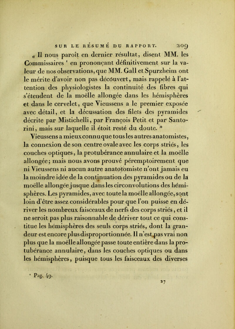 SUR LE RÉSUMÉ DU RAPPORT. 20Q « Il nous paroît en dernier résultat, disent MM. les Commissaires 1 en prononçant définitivement sur la va- leur de nos observations, que MM. Gall et Spurzheim ont le mérite d’avoir non pas décôuvert, mais rappelé à l’at- tention des physiologistes la continuité des fibres qui s’étendent de la moelle allongée dans les hémisphères et dans le cervelet, que Vieussens a le premier exposée avec détail, et la décussation des filets des pyramides décrite par Mistichelli, par François Petit et par Santo- rini, mais sur laquelle il étoit resté du doute. Vieussens a mieuxconnuque tous les autres anatomistes, la connexion de son centre ovale avec les corps striés, les couches optiques, la protubérance annulaire et la moelle allongée; mais nous avons prouvé péremptoirement que ni Vieussens ni aucun autre anatotomiste n’ont jamais eu la moindre idée de la continuation des pyramides ou de là moelle allongée jusque dans les circonvolutions des hémi- sphères. Les pyramides, avec toute la moelle allongée, sont loin d’être assez considérables pour que l’on puisse en dé- river les nombreux faisceaux de nerfs des corps striés, et il ne seroit pas plus raisonnable de dériver tout ce qui cons- titue les hémisphères des seuls corps striés, dont la gran- deur est encore plus disproportionnée. Il n’est.pas vrai non plus que la moelle allongée passe toute entière dans la pro- tubérance annulaire, dans les couches optiques ou dans les hémisphères, puisque tous les faisceaux des diverses * Pag- 49- 37
