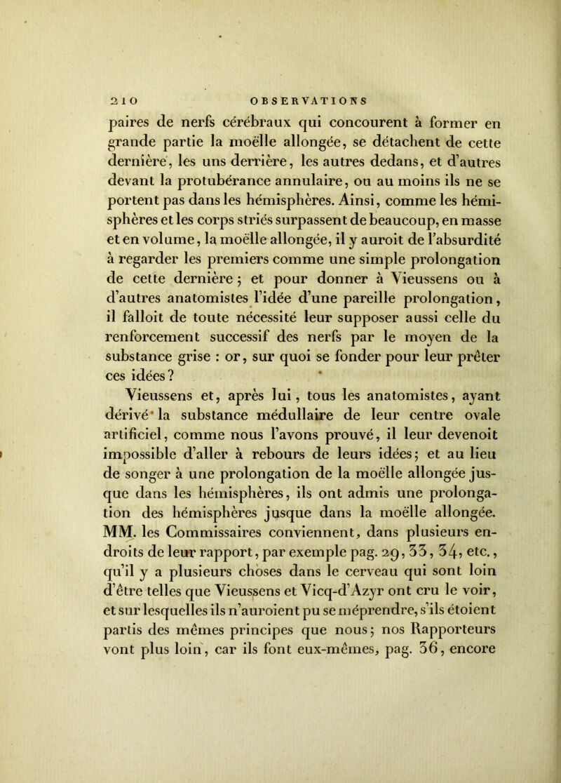 paires de nerfs cérébraux qui concourent à former en grande partie la moelle allongée, se détachent de cette dernière, les uns derrière, les autres dedans, et d’autres devant la protubérance annulaire, ou au moins ils ne se portent pas dans les hémisphères. Ainsi, comme les hémi- sphères et les corps striés surpassent de beaucoup, en masse et en volume, la moelle allongée, il y auroit de l’absurdité à regarder les premiers comme une simple prolongation de cette dernière ; et pour donner à Yieussens ou à d’autres anatomistes l’idée d’une pareille prolongation, il falloit de toute nécessité leur supposer aussi celle du renforcement successif des nerfs par le moyen de la substance grise : or, sur quoi se fonder pour leur prêter ces idées? Yieussens et, après lui, tous les anatomistes, ayant dérivé* la substance médullaire de leur centre ovale artificiel, comme nous l’avons prouvé, il leur devenoit impossible d’aller à rebours de leurs idées 5 et au lieu de songer à une prolongation de la moelle allongée jus- que dans les hémisphères, ils ont admis une prolonga- tion des hémisphères jusque dans la moelle allongée. MM. les Commissaires conviennent, dans plusieurs en- droits de leur rapport, par exemple pag. 29,33, 34? etc., qu’il y a plusieurs choses dans le cerveau qui sont loin d’être telles que Yieussens et Yicq-d’Azyr ont cru le voir, et sur lesquelles ils n’auroient pu se méprendre, s’ils étoient partis des mêmes principes que nous 5 nos Rapporteurs vont plus loin, car ils font eux-mêmes, pag. 36, encore